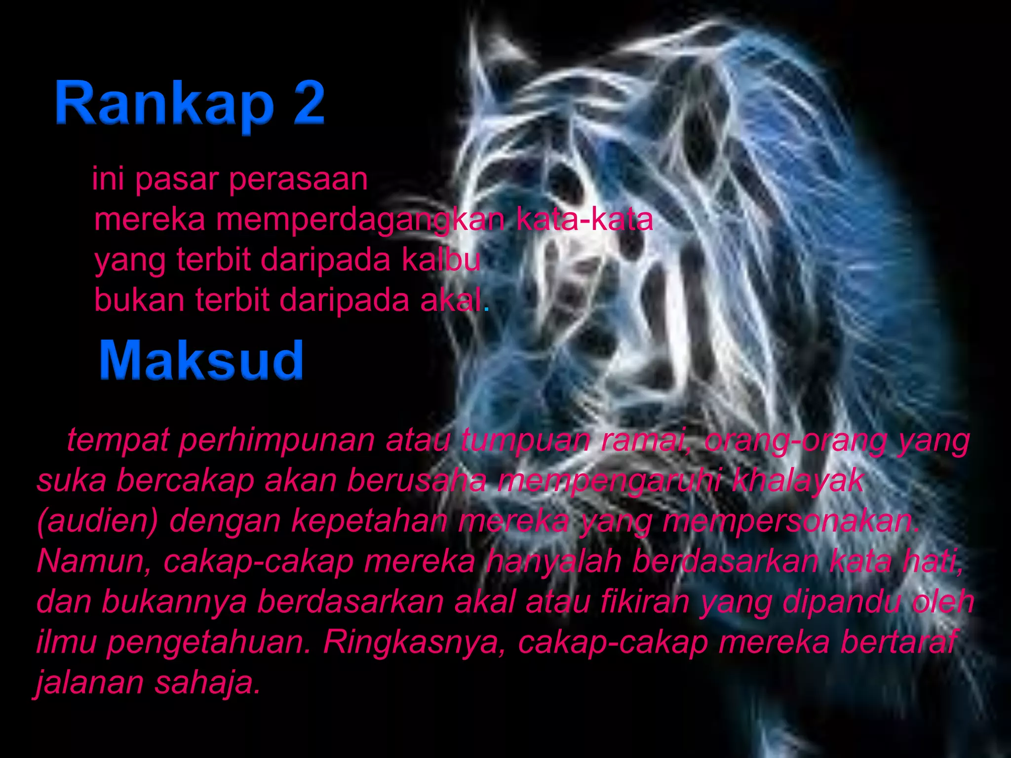 Rankap 2
   ini pasar perasaan
   mereka memperdagangkan kata-kata
   yang terbit daripada kalbu
   bukan terbit daripada akal.

    Maksud
Di tempat perhimpunan atau tumpuan ramai, orang-orang yang
suka bercakap akan berusaha mempengaruhi khalayak
(audien) dengan kepetahan mereka yang mempersonakan.
Namun, cakap-cakap mereka hanyalah berdasarkan kata hati,
dan bukannya berdasarkan akal atau fikiran yang dipandu oleh
ilmu pengetahuan. Ringkasnya, cakap-cakap mereka bertaraf
jalanan sahaja.
 