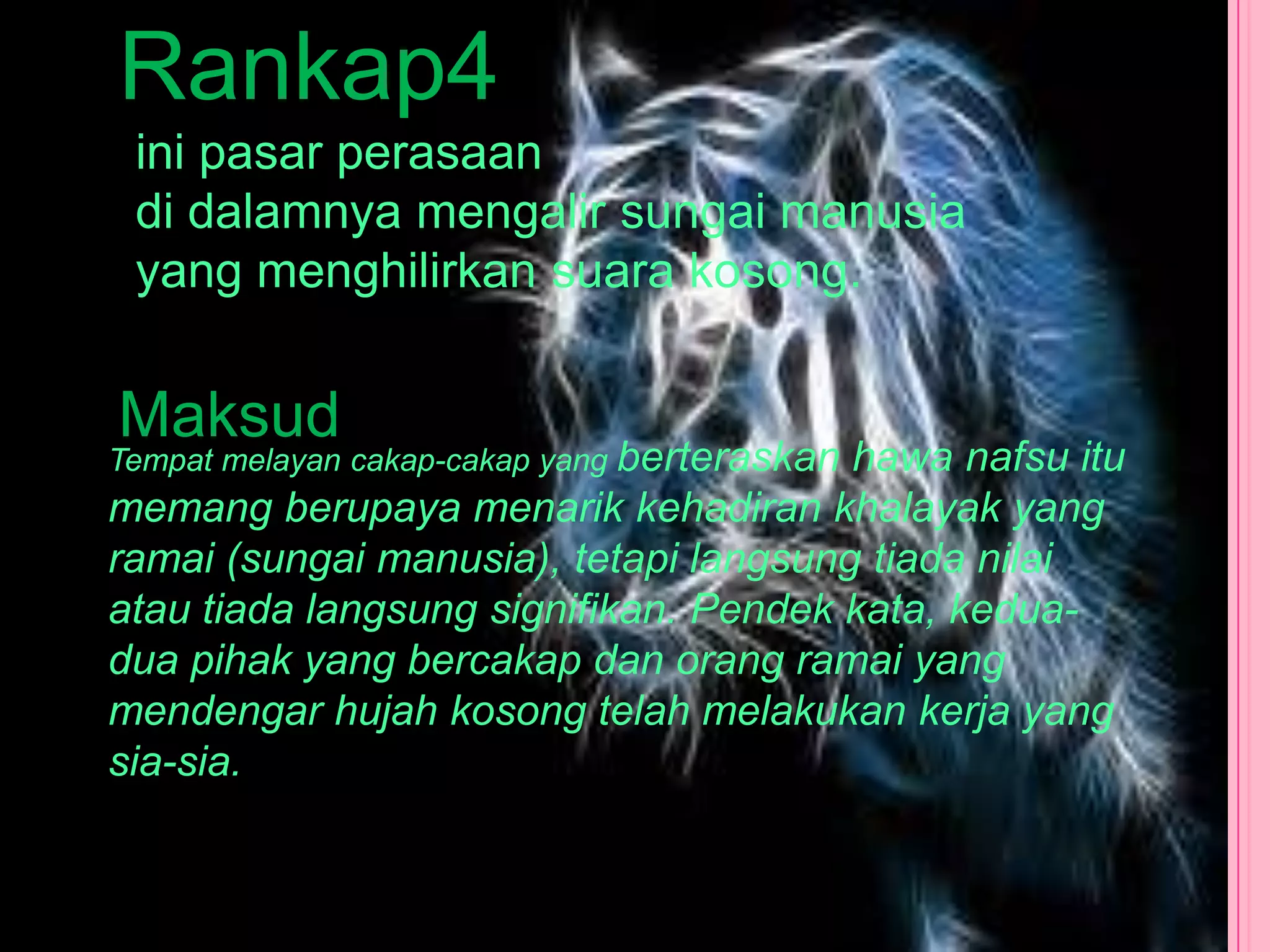 Rankap4
 ini pasar perasaan
 di dalamnya mengalir sungai manusia
 yang menghilirkan suara kosong.


Maksud
Tempat melayan cakap-cakap yang berteraskan
                                       hawa nafsu itu
memang berupaya menarik kehadiran khalayak yang
ramai (sungai manusia), tetapi langsung tiada nilai
atau tiada langsung signifikan. Pendek kata, kedua-
dua pihak yang bercakap dan orang ramai yang
mendengar hujah kosong telah melakukan kerja yang
sia-sia.
 