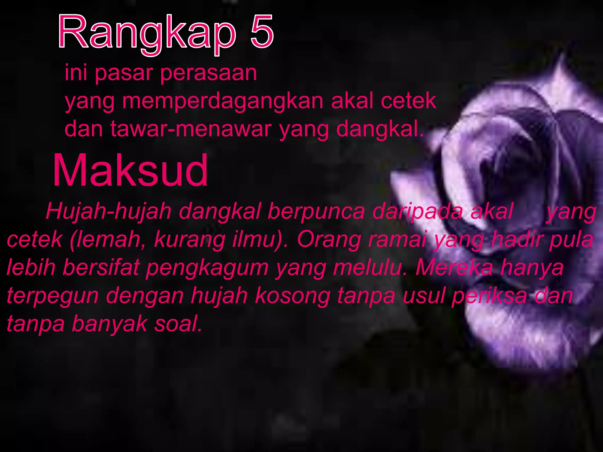 ini pasar perasaan
     yang memperdagangkan akal cetek
     dan tawar-menawar yang dangkal.

    Maksud
    Hujah-hujah dangkal berpunca daripada akal yang
cetek (lemah, kurang ilmu). Orang ramai yang hadir pula
lebih bersifat pengkagum yang melulu. Mereka hanya
terpegun dengan hujah kosong tanpa usul periksa dan
tanpa banyak soal.
 