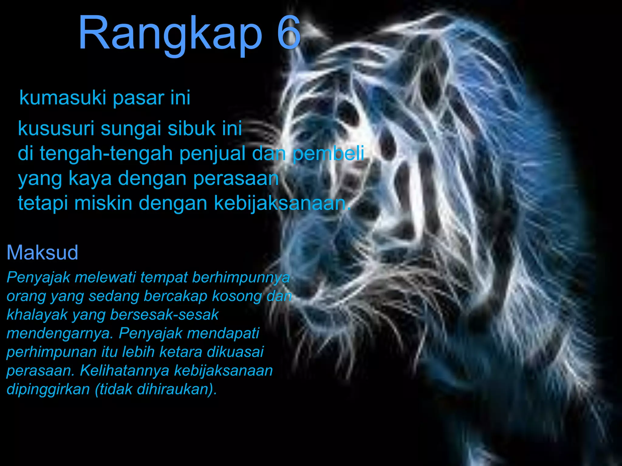Rangkap 6
 kumasuki pasar ini
 kususuri sungai sibuk ini
 di tengah-tengah penjual dan pembeli
 yang kaya dengan perasaan
 tetapi miskin dengan kebijaksanaan.

Maksud
Penyajak melewati tempat berhimpunnya
orang yang sedang bercakap kosong dan
khalayak yang bersesak-sesak
mendengarnya. Penyajak mendapati
perhimpunan itu lebih ketara dikuasai
perasaan. Kelihatannya kebijaksanaan
dipinggirkan (tidak dihiraukan).
 