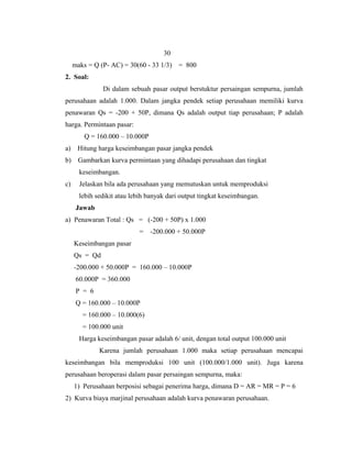 30
     maks = Q (P- AC) = 30(60 - 33 1/3)   = 800
2. Soal:
               Di dalam sebuah pasar output berstuktur persaingan sempurna, jumlah
perusahaan adalah 1.000. Dalam jangka pendek setiap perusahaan memiliki kurva
penawaran Qs = -200 + 50P, dimana Qs adalah output tiap perusahaan; P adalah
harga. Permintaan pasar:
         Q = 160.000 – 10.000P
a)    Hitung harga keseimbangan pasar jangka pendek
b)    Gambarkan kurva permintaan yang dihadapi perusahaan dan tingkat
       keseimbangan.
c)     Jelaskan bila ada perusahaan yang memutuskan untuk memproduksi
       lebih sedikit atau lebih banyak dari output tingkat keseimbangan.
      Jawab
a) Penawaran Total : Qs = (-200 + 50P) x 1.000
                            =    -200.000 + 50.000P
     Keseimbangan pasar
     Qs = Qd
     -200.000 + 50.000P = 160.000 – 10.000P
      60.000P = 360.000
      P = 6
      Q = 160.000 – 10.000P
        = 160.000 – 10.000(6)
        = 100.000 unit
       Harga keseimbangan pasar adalah 6/ unit, dengan total output 100.000 unit
              Karena jumlah perusahaan 1.000 maka setiap perusahaan mencapai
keseimbangan bila memproduksi 100 unit (100.000/1.000 unit). Juga karena
perusahaan beroperasi dalam pasar persaingan sempurna, maka:
     1) Perusahaan berposisi sebagai penerima harga, dimana D = AR = MR = P = 6
2) Kurva biaya marjinal perusahaan adalah kurva penawaran perusahaan.
 