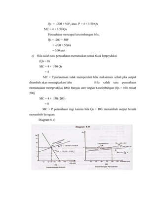 Qs = -200 + 50P, atau P = 4 + 1/50 Qs
            MC = 4 + 1/50 Qs
               Perusahaan mencapai keseimbangan bila,
               Qs = -200 + 50P
                   = -200 + 50(6)
                   = 100 unit
 c)    Bila salah satu perusahaan memutuskan untuk tidak berproduksi
        (Qs = 0)
        MC = 4 + 1/50 Qs
            =4
           MC < P perusahaan tidak memperoleh laba maksimum sebab jika output
ditambah akan meningkatkan laba                   Bila   salah   satu   perusahaan
memutuskan memproduksi lebih banyak dari tingkat keseimbangan (Qs > 100, misal
200)
        MC = 4 + 1/50 (200)
            =8
           MC > P perusahaan rugi karena bila Qs > 100, menambah output berarti
menambah kerugian.
        Diagram 8.11
 