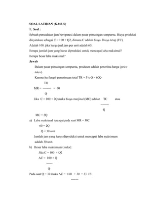 SOAL LATIHAN (KASUS)
1. Soal :
Sebuah perusahaan jam beroperasi dalam pasar persaingan sempurna. Biaya produksi
dinyatakan sebagai C = 100 + Q2, dimana C adalah biaya. Biaya tetap (FC)
Adalah 100. jika harga jual jam per unit adalah 60:
Berapa jumlah jam yang harus diproduksi untuk mencapai laba maksimal?
Berapa besar laba maksimal?
Jawab
    Dalam pasar persaingan sempurna, produsen adalah penerima harga (price
    taker)
    Karena itu fungsi penerimaan total TR = P x Q = 60Q
              TR
   MR = -------- = 60
              Q
   Jika C = 100 + 2Q maka biaya marjinal (MC) adalah      TC      atau
                                                       --------
                                                          Q
     MC = 2Q
a) Laba maksimal tercapai pada saat MR = MC
        60 = 2Q
            Q = 30 unit
   Jumlah jam yang harus diproduksi untuk mencapai laba maksimum
    adalah 30 unit.
b) Besar laba maksimum (maks):
        Jika C = 100 + Q2
        AC = 100 + Q
                ------
                  Q
Pada saat Q = 30 maka AC = 100 + 30 = 33 1/3
                                 -------
 