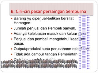 B. Ciri-ciri pasar persaingan Sempurna 
 Barang yg diperjual-belikan bersifat 
Homogen. 
 Jumlah penjual dan Pembeli banyak. 
 Adanya keleluasan masuk dan keluar pasar. 
 Penjual dan pembeli mengetahui keadaan 
pasar. 
 Output/produksi suau perusahaan relatif kecil. 
 Tidak ada campur tangan Pemerintah. 
 Distribusi produk relatif lancar. 
 