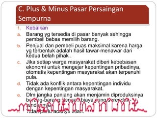 C. Plus & Minus Pasar Persaingan 
Sempurna 
1. Kebaikan 
a. Barang yg tersedia di pasar banyak sehingga 
pembeli bebas memilih barang. 
b. Penjual dan pembeli puas maksimal karena harga 
yg terbentuk adalah hasil tawar-menawar dari 
kedua belah pihak . 
c. Jika setiap warga masyarakat diberi kebebasan 
ekonomi untuk mengejar kepentingan pribadinya, 
otomatis kepentingan masyarakat akan terpenuhi 
pula. 
d. Tidak ada konflik antara kepentingan individu 
dengan kepentingan masyarakat. 
e. Dlm jangka panjang akan menjamin diproduksinya 
barang-barang dengan biaya yang serendah-rendahnya. 
f. Tidak perlu adanya iklan. 
 
