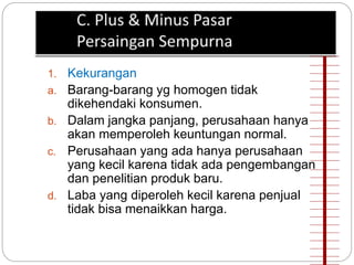 1. Kekurangan 
a. Barang-barang yg homogen tidak 
dikehendaki konsumen. 
b. Dalam jangka panjang, perusahaan hanya 
akan memperoleh keuntungan normal. 
c. Perusahaan yang ada hanya perusahaan 
yang kecil karena tidak ada pengembangan 
dan penelitian produk baru. 
d. Laba yang diperoleh kecil karena penjual 
tidak bisa menaikkan harga. 
 