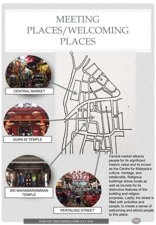 MEETING
PLACES/WELCOMING
PLACES
KUEK SZE TING| 0328259 | FNBE JULY 2016
CENTRAL MARKET
GUAN DI TEMPLE
SRI MAHAMARIAMMAN
TEMPLE
PERTALING STREET
Central market attracts
people for its significant
historic value and its known
as the Centre for Malaysia’s
culture, heritage, and
arts&crafts. Religious
buildings draws locals as
well as tourists for its
distinctive features of the
building and religion
purposes. Lastly, the street is
filled with activities and
people, to create a sense of
welcoming and attract people
to this place.
11
 