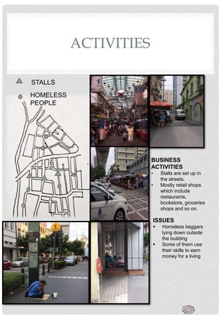 ACTIVITIES
ISSUES
 Homeless beggars
lying down outside
the building
 Some of them use
their skills to earn
money for a living
BUSINESS
ACTIVITIES
• Stalls are set up in
the streets.
• Mostly retail shops
which include
restaurants,
bookstore, groceries
shops and so on.
STALLS
HOMELESS
PEOPLE
13
 