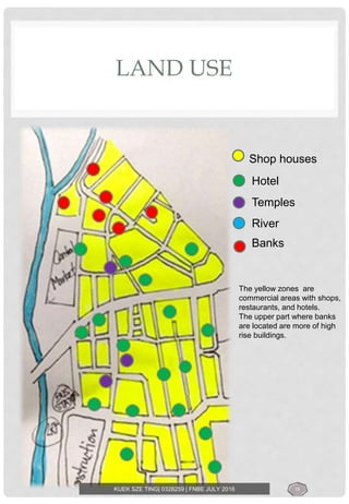 LAND USE
Shop houses
Hotel
Temples
River
Banks
The yellow zones are
commercial areas with shops,
restaurants, and hotels.
The upper part where banks
are located are more of high
rise buildings.
KUEK SZE TING| 0328259 | FNBE JULY 2016 15
 