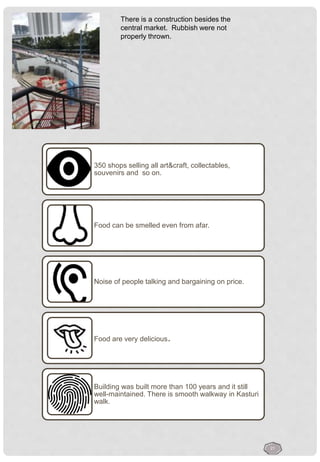 350 shops selling all art&craft, collectables,
souvenirs and so on.
Food can be smelled even from afar.
Noise of people talking and bargaining on price.
Food are very delicious.
Building was built more than 100 years and it still
well-maintained. There is smooth walkway in Kasturi
walk.
There is a construction besides the
central market. Rubbish were not
properly thrown.
21
 
