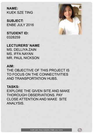 KUEK SZE TING| 0328259 | FNBE JULY 2016
NAME:
KUEK SZE TING
SUBJECT:
ENBE JULY 2016
STUDENT ID:
0328259
LECTURERS’ NAME
MS. DELLIYA ZAIN
MS. IFFA NAYAN
MR. PAUL NICKSON
AIM:
THE OBJECTIVE OF THIS PROJECT IS
TO FOCUS ON THE CONNECTIVITIES
AND TRANSPORTATION HUBS.
TASKS:
EXPLORE THE GIVEN SITE AND MAKE
THOROUGH OBSERVATIONS. PAY
CLOSE ATTENTION AND MAKE SITE
ANALYSIS.
1
 