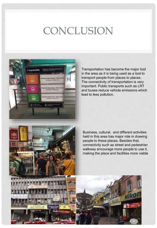 CONCLUSION
Transportation has become the major tool
in the area as it is being used as a tool to
transport people from places to places.
The connectivity of transportation is very
important. Public transports such as LRT
and buses reduce vehicle emissions which
lead to less pollution.
Business, cultural, and different activities
held in this area has major role in drawing
people to these places. Besides that,
connectivity such as street and pedestrian
walkway encourage more people to use it,
making the place and facilities more viable
28
 
