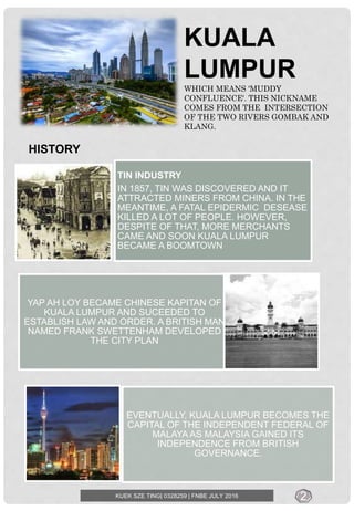 KUALA
LUMPUR
WHICH MEANS ‘MUDDY
CONFLUENCE'. THIS NICKNAME
COMES FROM THE INTERSECTION
OF THE TWO RIVERS GOMBAK AND
KLANG.
TIN INDUSTRY
IN 1857, TIN WAS DISCOVERED AND IT
ATTRACTED MINERS FROM CHINA. IN THE
MEANTIME, A FATAL EPIDERMIC DESEASE
KILLED A LOT OF PEOPLE. HOWEVER,
DESPITE OF THAT, MORE MERCHANTS
CAME AND SOON KUALA LUMPUR
BECAME A BOOMTOWN
YAP AH LOY BECAME CHINESE KAPITAN OF
KUALA LUMPUR AND SUCEEDED TO
ESTABLISH LAW AND ORDER. A BRITISH MAN
NAMED FRANK SWETTENHAM DEVELOPED
THE CITY PLAN
EVENTUALLY, KUALA LUMPUR BECOMES THE
CAPITAL OF THE INDEPENDENT FEDERAL OF
MALAYA AS MALAYSIA GAINED ITS
INDEPENDENCE FROM BRITISH
GOVERNANCE.
KUEK SZE TING| 0328259 | FNBE JULY 2016
HISTORY
2
 