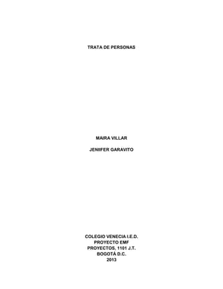 TRATA DE PERSONAS

MAIRA VILLAR
JENIIFER GARAVITO

COLEGIO VENECIA I.E.D.
PROYECTO EMF
PROYECTOS, 1101 J.T.
BOGOTÁ D.C.
2013

 