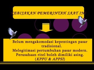 KEBIJAKAN PEMERINTAH SAAT INI Belum mengakomodasi kepentingan pasar tradisional. Melegitimasi pertumbuhan pasar modern. Perusahaan ritel boleh dimiliki asing. ( KPPU & APPSI ) 