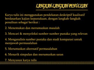 LANGKAH-LANGKAH PENULISAN Karya tulis ini menggunakan pendekatan deskriptif kualitatif berdasarkan kajian kepustakaan, dengan langkah-langkah penulisan sebagai berikut : Menemukan dan merumuskan masalah Mencari & menyeleksi sumber-sumber pustaka yang relevan Menganalisis sumber pustaka dan studi komparasi untuk menjawab permasalahan Merumuskan alternatif permasalahan Menarik simpulan dan merumuskan saran Menyusun karya tulis 