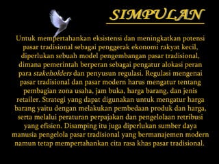 SIMPULAN Untuk mempertahankan eksistensi dan meningkatkan potensi pasar tradisional sebagai penggerak ekonomi rakyat kecil, diperlukan sebuah model pengembangan pasar tradisional, dimana pemerintah berperan sebagai pengatur alokasi peran para  stakeholders  dan penyusun regulasi. Regulasi mengenai pasar tradisional dan pasar modern harus mengatur tentang pembagian zona usaha, jam buka, harga barang, dan jenis retailer. Strategi yang dapat digunakan untuk mengatur harga barang yaitu dengan melakukan pembedaan produk dan harga, serta melalui peraturan perpajakan dan pengelolaan retribusi yang efisien. Disamping itu juga diperlukan sumber daya manusia pengelola pasar tradisional yang bermanajemen modern namun tetap mempertahankan cita rasa khas pasar tradisional.  