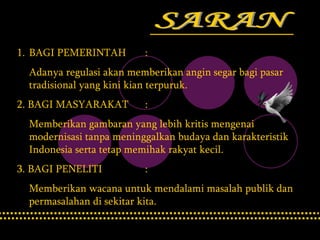 SARAN BAGI PEMERINTAH  : Adanya regulasi akan memberikan angin segar bagi pasar tradisional yang kini kian terpuruk. 2. BAGI MASYARAKAT : Memberikan gambaran yang lebih kritis mengenai modernisasi tanpa meninggalkan budaya dan karakteristik Indonesia serta tetap memihak rakyat kecil. 3. BAGI PENELITI : Memberikan wacana untuk mendalami masalah publik dan permasalahan di sekitar kita. 
