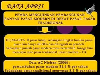 DATA APPSI PEMDA MENGIJINKAN PEMBANGUNAN  BANYAK PASAR MODERN DI DEKAT PASAR-PASAR  TRADISIONAL DI JAKARTA : 8 pasar tutup , sedangkan tingkat hunian pasar- pasar lain hanya 40-60% dan ditinggalkan pembeli.  Sedangkan jumlah pasar modern terus bertambah, hingga kini mencapai rasio pasar tradisional : pasar modern = 1:3. Data AC Nielsen (2006) :  pertumbuhan pasar modern 31,4 % per tahun Sedangkan pasar tradisional menyusut 8,1 % per tahun 