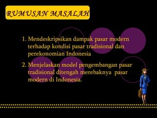 RUMUSAN MASALAH Mendeskripsikan dampak pasar modern terhadap kondisi pasar tradisional dan perekonomian Indonesia   Menjelaskan model pengembangan pasar tradisional ditengah merebaknya  pasar modern di Indonesia. 