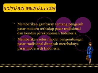 TUJUAN PENULISAN Memberikan gambaran tentang pengaruh pasar modern terhadap pasar tradisional dan kondisi perekonomian Indonesia. Memberikan solusi model pengembangan pasar tradisional ditengah merebaknya  pasar modern di Indonesia . 