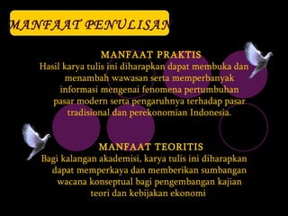 MANFAAT PENULISAN MANFAAT PRAKTIS Hasil karya tulis ini diharapkan dapat membuka dan menambah wawasan serta memperbanyak informasi mengenai fenomena pertumbuhan pasar modern serta pengaruhnya terhadap pasar tradisional dan perekonomian Indonesia. MANFAAT TEORITIS Bagi kalangan akademisi, karya tulis ini diharapkan dapat memperkaya dan memberikan sumbangan wacana konseptual bagi pengembangan kajian teori dan kebijakan ekonomi   