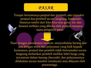 PASAR T empat bertemunya penjual dan pembeli , ada  transaksi penjual dan pembeli secara langsung, bangunan biasanya terdiri dari kios-kios atau gerai, los, dan dasaran terbuka yang dibuka oleh penjual maupun suatu pengelola pasar.   P asar  dengan  manajemen modern,  menyediakan  barang dan jasa dengan mutu dan pelayanan yang baik kepada konsumen ,  penjual dan pembeli tidak bertransaksi secara langsung melainkan pembeli melihat label harga yang tercantum dalam barang ( barcode ), dan pelayanannya dilakukan secara mandiri (swalayan) atau dilayani oleh pramuniaga.   