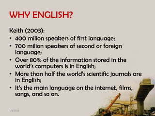 WHY ENGLISH?
Keith (2003):
• 400 milion speakers of first language;
• 700 milion speakers of second or foreign
language;
• Over 80% of the information stored in the
world’s computers is in English;
• More than half the world’s scientific journals are
in English;
• It’s the main language on the internet, films,
songs, and so on.
1/8/2014

 