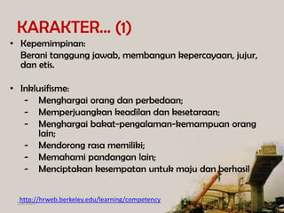 KARAKTER… (1)
• Kepemimpinan:
Berani tanggung jawab, membangun kepercayaan, jujur,
dan etis.
• Inklusifisme:
- Menghargai orang dan perbedaan;
- Memperjuangkan keadilan dan kesetaraan;
- Menghargai bakat-pengalaman-kemampuan orang
lain;
- Mendorong rasa memiliki;
- Memahami pandangan lain;
- Menciptakan kesempatan untuk maju dan berhasil
http://hrweb.berkeley.edu/learning/competency

1/8/2014

 