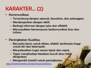 KARAKTER… (2)
• Kommunikasi:
–
–
–
–

Tersambung dengan sejawat, bawahan, dan pelanggan;
Mendengarkan dengan aktif;
Berbagi informasi dengan jelas dan effektif;
Menunjukkan kemampuan berkomunikasi lisan dan
tulisan.

• Peningkatan Kualitas:
– Berusaha keras untuk efisien, efektif, berkinerja tinggi
untuk diri dan kelompok;
– Menyelesaikan tugas secara tepat dan cepat;
– Tegar menghadapi keadaan buruk atau tidak
diinginkan;
– Mengambil inisiatif untuk peningkatan.
http://hrweb.berkeley.edu/learning/competency

1/8/2014

 
