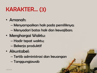 KARAKTER… (3)
• Amanah:
– Menyampaikan hak pada pemiliknya;
– Menyadari batas hak dan kewajiban;

• Menghargai Waktu:
– Hadir tepat waktu;
– Bekerja produktif

• Akuntabel:
– Tertib administrasi dan keuangan
– Tanggungjawab
1/8/2014

 