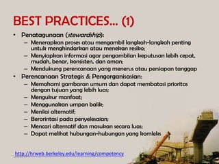 BEST PRACTICES… (1)
• Penatagunaan (stewardship):
– Menerapkan proses atau mengambil langkah-langkah penting
untuk menghindarkan atau menekan resiko;
– Menyiapkan informasi agar pengambilan keputusan lebih cepat,
mudah, benar, konsisten, dan aman;
– Mendukung perencanaan yang menerus atau persiapan tanggap

• Perencanaan Strategis & Pengorganisasian:
– Memahami gambaran umum dan dapat membatasi prioritas
dengan tujuan yang lebih luas;
– Mengukur manfaat;
– Menggunakan umpan balik;
– Menilai alternatif;
– Berorintasi pada penyelesaian;
– Mencari alternatif dan masukan secara luas;
– Dapat melihat hubungan-hubungan yang komleks
http://hrweb.berkeley.edu/learning/competency

1/8/2014

 