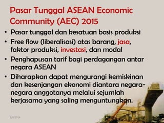Pasar Tunggal ASEAN Economic
Community (AEC) 2015
• Pasar tunggal dan kesatuan basis produksi
• Free flow (liberalisasi) atas barang, jasa,
faktor produksi, investasi, dan modal
• Penghapusan tarif bagi perdagangan antar
negara ASEAN
• Diharapkan dapat mengurangi kemiskinan
dan kesenjangan ekonomi diantara negaranegara anggotanya melalui sejumlah
kerjasama yang saling menguntungkan.
1/8/2014

 