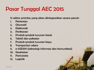 Pasar Tunggal AEC 2015
12 sektor prioritas yang akan diintegrasikan secara penuh:
1. Pertanian
2. Otomotif
3. Elektronik
4. Perikanan
5. Produk-produk turunan karet
6. Tekstil dan pakaian
7. Produk-produk turunan kayu
8. Transportasi udara
9. e-ASEAN (teknologi informasi dan komunikasi)
10. Kesehatan
11. Pariwisata
12. Logistik
1/8/2014

 