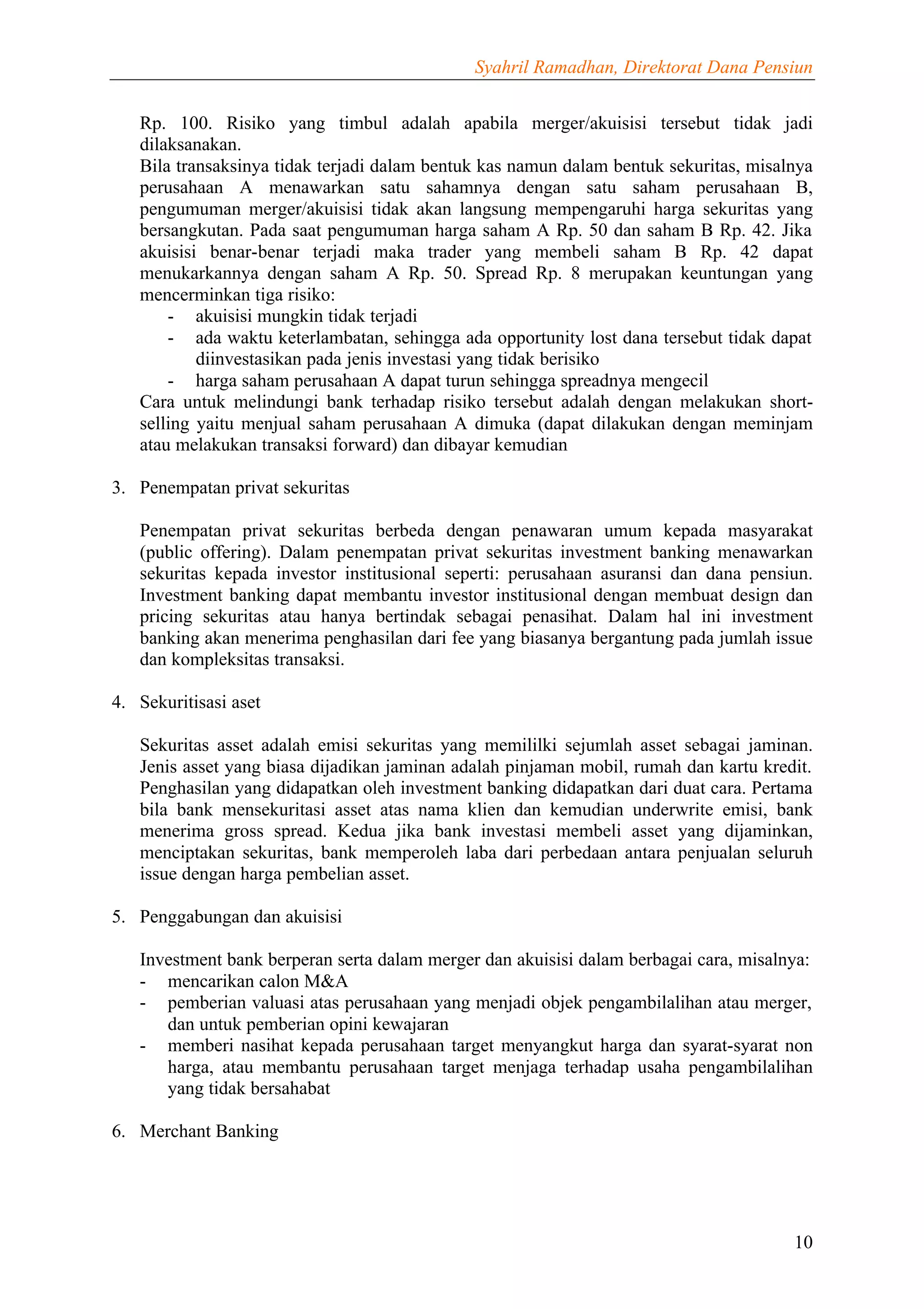 Syahril Ramadhan, Direktorat Dana Pensiun


   Rp. 100. Risiko yang timbul adalah apabila merger/akuisisi tersebut tidak jadi
   dilaksanakan.
   Bila transaksinya tidak terjadi dalam bentuk kas namun dalam bentuk sekuritas, misalnya
   perusahaan A menawarkan satu sahamnya dengan satu saham perusahaan B,
   pengumuman merger/akuisisi tidak akan langsung mempengaruhi harga sekuritas yang
   bersangkutan. Pada saat pengumuman harga saham A Rp. 50 dan saham B Rp. 42. Jika
   akuisisi benar-benar terjadi maka trader yang membeli saham B Rp. 42 dapat
   menukarkannya dengan saham A Rp. 50. Spread Rp. 8 merupakan keuntungan yang
   mencerminkan tiga risiko:
       - akuisisi mungkin tidak terjadi
       - ada waktu keterlambatan, sehingga ada opportunity lost dana tersebut tidak dapat
           diinvestasikan pada jenis investasi yang tidak berisiko
       - harga saham perusahaan A dapat turun sehingga spreadnya mengecil
   Cara untuk melindungi bank terhadap risiko tersebut adalah dengan melakukan short-
   selling yaitu menjual saham perusahaan A dimuka (dapat dilakukan dengan meminjam
   atau melakukan transaksi forward) dan dibayar kemudian

3. Penempatan privat sekuritas

   Penempatan privat sekuritas berbeda dengan penawaran umum kepada masyarakat
   (public offering). Dalam penempatan privat sekuritas investment banking menawarkan
   sekuritas kepada investor institusional seperti: perusahaan asuransi dan dana pensiun.
   Investment banking dapat membantu investor institusional dengan membuat design dan
   pricing sekuritas atau hanya bertindak sebagai penasihat. Dalam hal ini investment
   banking akan menerima penghasilan dari fee yang biasanya bergantung pada jumlah issue
   dan kompleksitas transaksi.

4. Sekuritisasi aset

   Sekuritas asset adalah emisi sekuritas yang memililki sejumlah asset sebagai jaminan.
   Jenis asset yang biasa dijadikan jaminan adalah pinjaman mobil, rumah dan kartu kredit.
   Penghasilan yang didapatkan oleh investment banking didapatkan dari duat cara. Pertama
   bila bank mensekuritasi asset atas nama klien dan kemudian underwrite emisi, bank
   menerima gross spread. Kedua jika bank investasi membeli asset yang dijaminkan,
   menciptakan sekuritas, bank memperoleh laba dari perbedaan antara penjualan seluruh
   issue dengan harga pembelian asset.

5. Penggabungan dan akuisisi

   Investment bank berperan serta dalam merger dan akuisisi dalam berbagai cara, misalnya:
   - mencarikan calon M&A
   - pemberian valuasi atas perusahaan yang menjadi objek pengambilalihan atau merger,
      dan untuk pemberian opini kewajaran
   - memberi nasihat kepada perusahaan target menyangkut harga dan syarat-syarat non
      harga, atau membantu perusahaan target menjaga terhadap usaha pengambilalihan
      yang tidak bersahabat

6. Merchant Banking




                                                                                       10
 