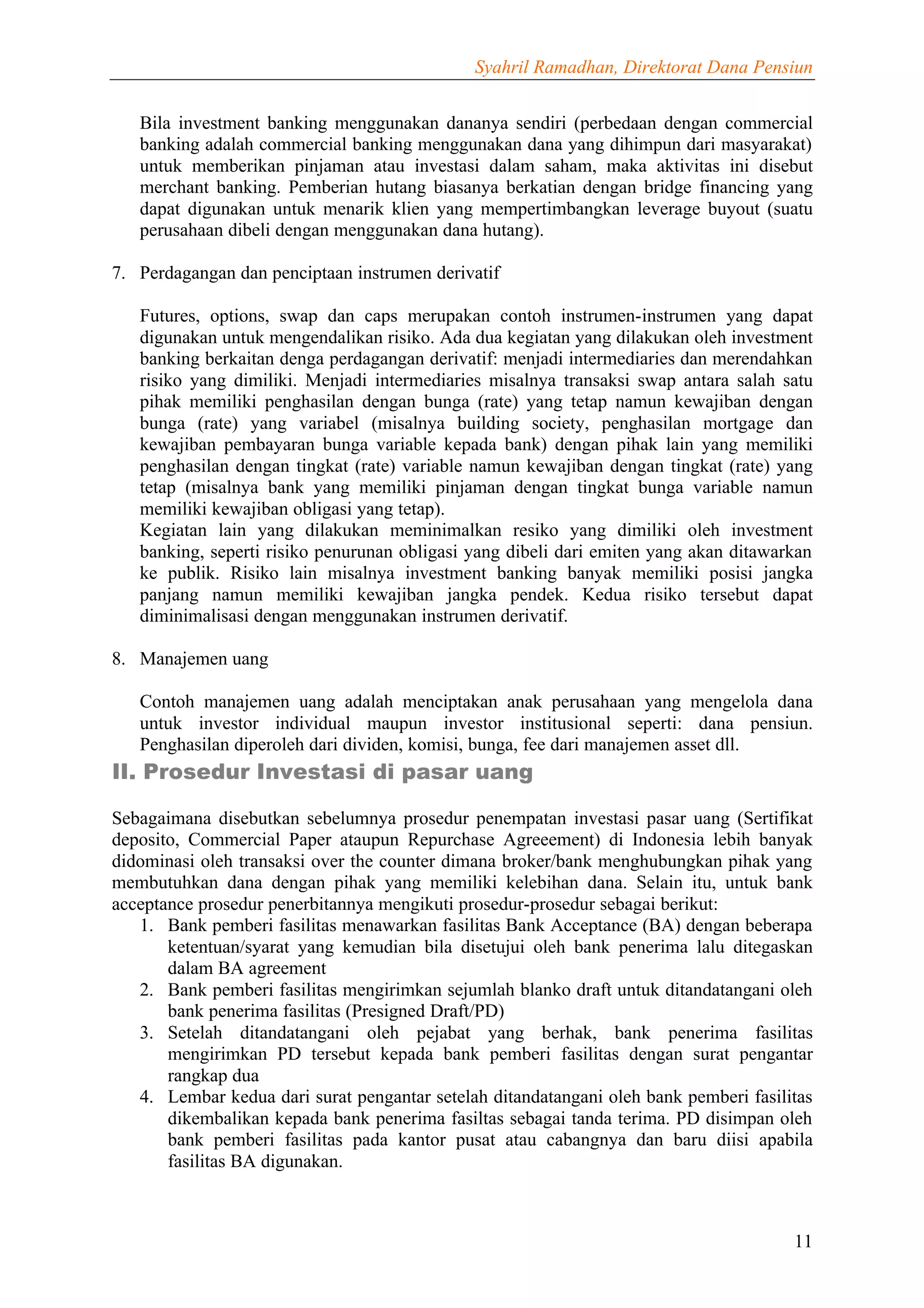 Syahril Ramadhan, Direktorat Dana Pensiun


   Bila investment banking menggunakan dananya sendiri (perbedaan dengan commercial
   banking adalah commercial banking menggunakan dana yang dihimpun dari masyarakat)
   untuk memberikan pinjaman atau investasi dalam saham, maka aktivitas ini disebut
   merchant banking. Pemberian hutang biasanya berkatian dengan bridge financing yang
   dapat digunakan untuk menarik klien yang mempertimbangkan leverage buyout (suatu
   perusahaan dibeli dengan menggunakan dana hutang).

7. Perdagangan dan penciptaan instrumen derivatif

   Futures, options, swap dan caps merupakan contoh instrumen-instrumen yang dapat
   digunakan untuk mengendalikan risiko. Ada dua kegiatan yang dilakukan oleh investment
   banking berkaitan denga perdagangan derivatif: menjadi intermediaries dan merendahkan
   risiko yang dimiliki. Menjadi intermediaries misalnya transaksi swap antara salah satu
   pihak memiliki penghasilan dengan bunga (rate) yang tetap namun kewajiban dengan
   bunga (rate) yang variabel (misalnya building society, penghasilan mortgage dan
   kewajiban pembayaran bunga variable kepada bank) dengan pihak lain yang memiliki
   penghasilan dengan tingkat (rate) variable namun kewajiban dengan tingkat (rate) yang
   tetap (misalnya bank yang memiliki pinjaman dengan tingkat bunga variable namun
   memiliki kewajiban obligasi yang tetap).
   Kegiatan lain yang dilakukan meminimalkan resiko yang dimiliki oleh investment
   banking, seperti risiko penurunan obligasi yang dibeli dari emiten yang akan ditawarkan
   ke publik. Risiko lain misalnya investment banking banyak memiliki posisi jangka
   panjang namun memiliki kewajiban jangka pendek. Kedua risiko tersebut dapat
   diminimalisasi dengan menggunakan instrumen derivatif.

8. Manajemen uang

   Contoh manajemen uang adalah menciptakan anak perusahaan yang mengelola dana
   untuk investor individual maupun investor institusional seperti: dana pensiun.
   Penghasilan diperoleh dari dividen, komisi, bunga, fee dari manajemen asset dll.
II. Prosedur Investasi di pasar uang

Sebagaimana disebutkan sebelumnya prosedur penempatan investasi pasar uang (Sertifikat
deposito, Commercial Paper ataupun Repurchase Agreeement) di Indonesia lebih banyak
didominasi oleh transaksi over the counter dimana broker/bank menghubungkan pihak yang
membutuhkan dana dengan pihak yang memiliki kelebihan dana. Selain itu, untuk bank
acceptance prosedur penerbitannya mengikuti prosedur-prosedur sebagai berikut:
   1. Bank pemberi fasilitas menawarkan fasilitas Bank Acceptance (BA) dengan beberapa
       ketentuan/syarat yang kemudian bila disetujui oleh bank penerima lalu ditegaskan
       dalam BA agreement
   2. Bank pemberi fasilitas mengirimkan sejumlah blanko draft untuk ditandatangani oleh
       bank penerima fasilitas (Presigned Draft/PD)
   3. Setelah ditandatangani oleh pejabat yang berhak, bank penerima fasilitas
       mengirimkan PD tersebut kepada bank pemberi fasilitas dengan surat pengantar
       rangkap dua
   4. Lembar kedua dari surat pengantar setelah ditandatangani oleh bank pemberi fasilitas
       dikembalikan kepada bank penerima fasiltas sebagai tanda terima. PD disimpan oleh
       bank pemberi fasilitas pada kantor pusat atau cabangnya dan baru diisi apabila
       fasilitas BA digunakan.



                                                                                       11
 