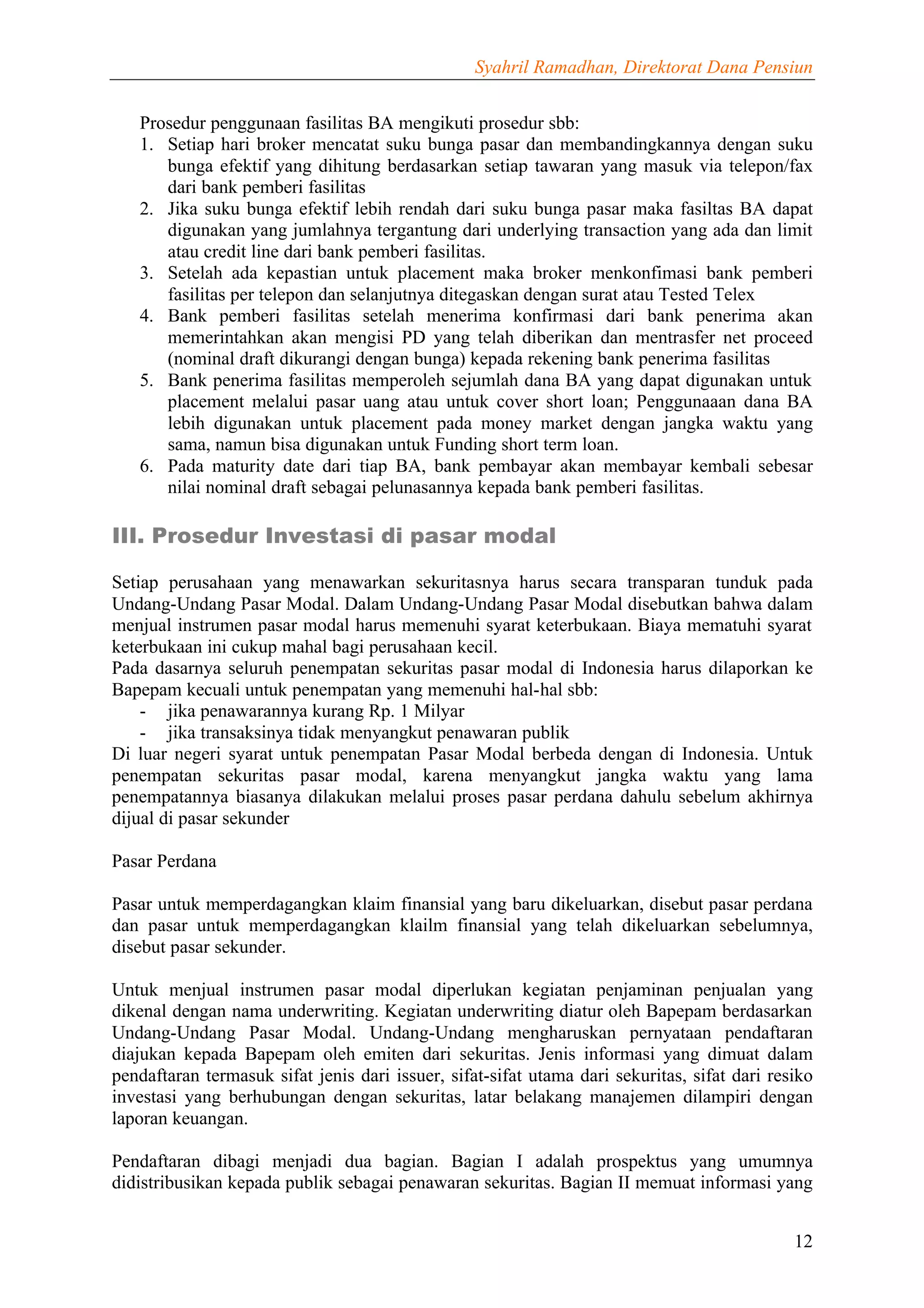 Syahril Ramadhan, Direktorat Dana Pensiun


   Prosedur penggunaan fasilitas BA mengikuti prosedur sbb:
   1. Setiap hari broker mencatat suku bunga pasar dan membandingkannya dengan suku
      bunga efektif yang dihitung berdasarkan setiap tawaran yang masuk via telepon/fax
      dari bank pemberi fasilitas
   2. Jika suku bunga efektif lebih rendah dari suku bunga pasar maka fasiltas BA dapat
      digunakan yang jumlahnya tergantung dari underlying transaction yang ada dan limit
      atau credit line dari bank pemberi fasilitas.
   3. Setelah ada kepastian untuk placement maka broker menkonfimasi bank pemberi
      fasilitas per telepon dan selanjutnya ditegaskan dengan surat atau Tested Telex
   4. Bank pemberi fasilitas setelah menerima konfirmasi dari bank penerima akan
      memerintahkan akan mengisi PD yang telah diberikan dan mentrasfer net proceed
      (nominal draft dikurangi dengan bunga) kepada rekening bank penerima fasilitas
   5. Bank penerima fasilitas memperoleh sejumlah dana BA yang dapat digunakan untuk
      placement melalui pasar uang atau untuk cover short loan; Penggunaaan dana BA
      lebih digunakan untuk placement pada money market dengan jangka waktu yang
      sama, namun bisa digunakan untuk Funding short term loan.
   6. Pada maturity date dari tiap BA, bank pembayar akan membayar kembali sebesar
      nilai nominal draft sebagai pelunasannya kepada bank pemberi fasilitas.

III. Prosedur Investasi di pasar modal

Setiap perusahaan yang menawarkan sekuritasnya harus secara transparan tunduk pada
Undang-Undang Pasar Modal. Dalam Undang-Undang Pasar Modal disebutkan bahwa dalam
menjual instrumen pasar modal harus memenuhi syarat keterbukaan. Biaya mematuhi syarat
keterbukaan ini cukup mahal bagi perusahaan kecil.
Pada dasarnya seluruh penempatan sekuritas pasar modal di Indonesia harus dilaporkan ke
Bapepam kecuali untuk penempatan yang memenuhi hal-hal sbb:
    - jika penawarannya kurang Rp. 1 Milyar
    - jika transaksinya tidak menyangkut penawaran publik
Di luar negeri syarat untuk penempatan Pasar Modal berbeda dengan di Indonesia. Untuk
penempatan sekuritas pasar modal, karena menyangkut jangka waktu yang lama
penempatannya biasanya dilakukan melalui proses pasar perdana dahulu sebelum akhirnya
dijual di pasar sekunder

Pasar Perdana

Pasar untuk memperdagangkan klaim finansial yang baru dikeluarkan, disebut pasar perdana
dan pasar untuk memperdagangkan klailm finansial yang telah dikeluarkan sebelumnya,
disebut pasar sekunder.

Untuk menjual instrumen pasar modal diperlukan kegiatan penjaminan penjualan yang
dikenal dengan nama underwriting. Kegiatan underwriting diatur oleh Bapepam berdasarkan
Undang-Undang Pasar Modal. Undang-Undang mengharuskan pernyataan pendaftaran
diajukan kepada Bapepam oleh emiten dari sekuritas. Jenis informasi yang dimuat dalam
pendaftaran termasuk sifat jenis dari issuer, sifat-sifat utama dari sekuritas, sifat dari resiko
investasi yang berhubungan dengan sekuritas, latar belakang manajemen dilampiri dengan
laporan keuangan.

Pendaftaran dibagi menjadi dua bagian. Bagian I adalah prospektus yang umumnya
didistribusikan kepada publik sebagai penawaran sekuritas. Bagian II memuat informasi yang


                                                                                              12
 