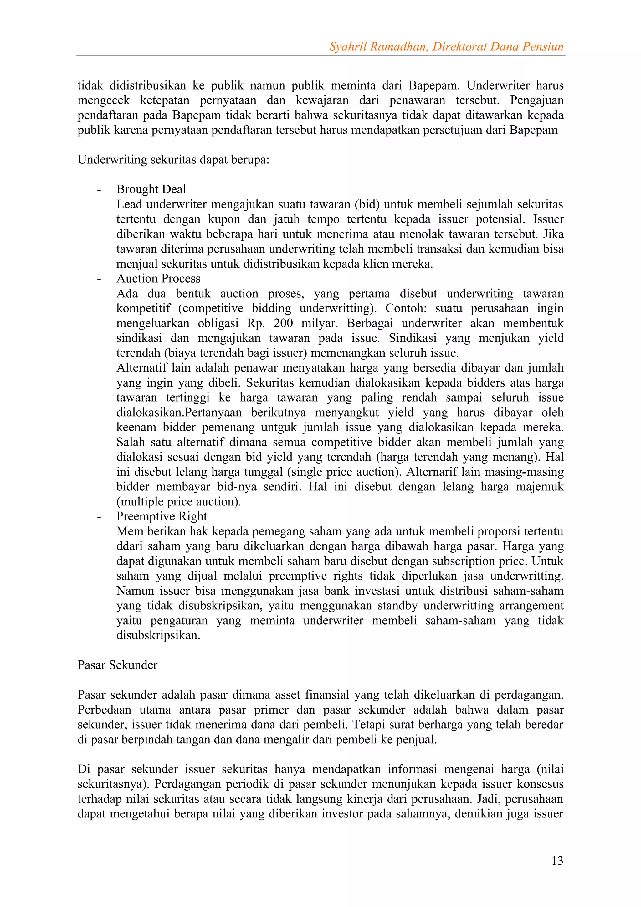 Syahril Ramadhan, Direktorat Dana Pensiun


tidak didistribusikan ke publik namun publik meminta dari Bapepam. Underwriter harus
mengecek ketepatan pernyataan dan kewajaran dari penawaran tersebut. Pengajuan
pendaftaran pada Bapepam tidak berarti bahwa sekuritasnya tidak dapat ditawarkan kepada
publik karena pernyataan pendaftaran tersebut harus mendapatkan persetujuan dari Bapepam

Underwriting sekuritas dapat berupa:

   -   Brought Deal
       Lead underwriter mengajukan suatu tawaran (bid) untuk membeli sejumlah sekuritas
       tertentu dengan kupon dan jatuh tempo tertentu kepada issuer potensial. Issuer
       diberikan waktu beberapa hari untuk menerima atau menolak tawaran tersebut. Jika
       tawaran diterima perusahaan underwriting telah membeli transaksi dan kemudian bisa
       menjual sekuritas untuk didistribusikan kepada klien mereka.
   -   Auction Process
       Ada dua bentuk auction proses, yang pertama disebut underwriting tawaran
       kompetitif (competitive bidding underwritting). Contoh: suatu perusahaan ingin
       mengeluarkan obligasi Rp. 200 milyar. Berbagai underwriter akan membentuk
       sindikasi dan mengajukan tawaran pada issue. Sindikasi yang menjukan yield
       terendah (biaya terendah bagi issuer) memenangkan seluruh issue.
       Alternatif lain adalah penawar menyatakan harga yang bersedia dibayar dan jumlah
       yang ingin yang dibeli. Sekuritas kemudian dialokasikan kepada bidders atas harga
       tawaran tertinggi ke harga tawaran yang paling rendah sampai seluruh issue
       dialokasikan.Pertanyaan berikutnya menyangkut yield yang harus dibayar oleh
       keenam bidder pemenang untguk jumlah issue yang dialokasikan kepada mereka.
       Salah satu alternatif dimana semua competitive bidder akan membeli jumlah yang
       dialokasi sesuai dengan bid yield yang terendah (harga terendah yang menang). Hal
       ini disebut lelang harga tunggal (single price auction). Alternarif lain masing-masing
       bidder membayar bid-nya sendiri. Hal ini disebut dengan lelang harga majemuk
       (multiple price auction).
   -   Preemptive Right
       Mem berikan hak kepada pemegang saham yang ada untuk membeli proporsi tertentu
       ddari saham yang baru dikeluarkan dengan harga dibawah harga pasar. Harga yang
       dapat digunakan untuk membeli saham baru disebut dengan subscription price. Untuk
       saham yang dijual melalui preemptive rights tidak diperlukan jasa underwritting.
       Namun issuer bisa menggunakan jasa bank investasi untuk distribusi saham-saham
       yang tidak disubskripsikan, yaitu menggunakan standby underwritting arrangement
       yaitu pengaturan yang meminta underwriter membeli saham-saham yang tidak
       disubskripsikan.

Pasar Sekunder

Pasar sekunder adalah pasar dimana asset finansial yang telah dikeluarkan di perdagangan.
Perbedaan utama antara pasar primer dan pasar sekunder adalah bahwa dalam pasar
sekunder, issuer tidak menerima dana dari pembeli. Tetapi surat berharga yang telah beredar
di pasar berpindah tangan dan dana mengalir dari pembeli ke penjual.

Di pasar sekunder issuer sekuritas hanya mendapatkan informasi mengenai harga (nilai
sekuritasnya). Perdagangan periodik di pasar sekunder menunjukan kepada issuer konsesus
terhadap nilai sekuritas atau secara tidak langsung kinerja dari perusahaan. Jadi, perusahaan
dapat mengetahui berapa nilai yang diberikan investor pada sahamnya, demikian juga issuer


                                                                                          13
 