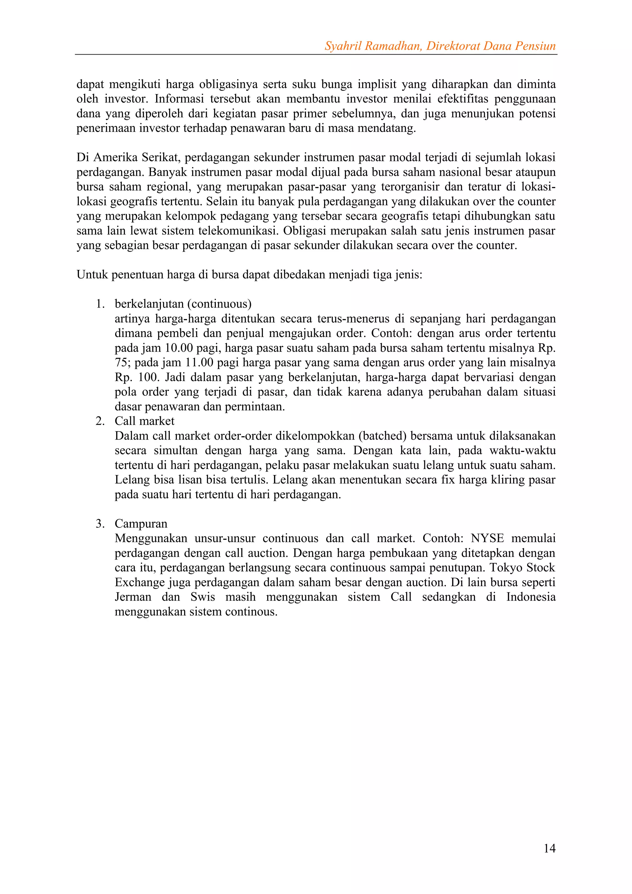 Syahril Ramadhan, Direktorat Dana Pensiun


dapat mengikuti harga obligasinya serta suku bunga implisit yang diharapkan dan diminta
oleh investor. Informasi tersebut akan membantu investor menilai efektifitas penggunaan
dana yang diperoleh dari kegiatan pasar primer sebelumnya, dan juga menunjukan potensi
penerimaan investor terhadap penawaran baru di masa mendatang.

Di Amerika Serikat, perdagangan sekunder instrumen pasar modal terjadi di sejumlah lokasi
perdagangan. Banyak instrumen pasar modal dijual pada bursa saham nasional besar ataupun
bursa saham regional, yang merupakan pasar-pasar yang terorganisir dan teratur di lokasi-
lokasi geografis tertentu. Selain itu banyak pula perdagangan yang dilakukan over the counter
yang merupakan kelompok pedagang yang tersebar secara geografis tetapi dihubungkan satu
sama lain lewat sistem telekomunikasi. Obligasi merupakan salah satu jenis instrumen pasar
yang sebagian besar perdagangan di pasar sekunder dilakukan secara over the counter.

Untuk penentuan harga di bursa dapat dibedakan menjadi tiga jenis:

   1. berkelanjutan (continuous)
      artinya harga-harga ditentukan secara terus-menerus di sepanjang hari perdagangan
      dimana pembeli dan penjual mengajukan order. Contoh: dengan arus order tertentu
      pada jam 10.00 pagi, harga pasar suatu saham pada bursa saham tertentu misalnya Rp.
      75; pada jam 11.00 pagi harga pasar yang sama dengan arus order yang lain misalnya
      Rp. 100. Jadi dalam pasar yang berkelanjutan, harga-harga dapat bervariasi dengan
      pola order yang terjadi di pasar, dan tidak karena adanya perubahan dalam situasi
      dasar penawaran dan permintaan.
   2. Call market
      Dalam call market order-order dikelompokkan (batched) bersama untuk dilaksanakan
      secara simultan dengan harga yang sama. Dengan kata lain, pada waktu-waktu
      tertentu di hari perdagangan, pelaku pasar melakukan suatu lelang untuk suatu saham.
      Lelang bisa lisan bisa tertulis. Lelang akan menentukan secara fix harga kliring pasar
      pada suatu hari tertentu di hari perdagangan.

   3. Campuran
      Menggunakan unsur-unsur continuous dan call market. Contoh: NYSE memulai
      perdagangan dengan call auction. Dengan harga pembukaan yang ditetapkan dengan
      cara itu, perdagangan berlangsung secara continuous sampai penutupan. Tokyo Stock
      Exchange juga perdagangan dalam saham besar dengan auction. Di lain bursa seperti
      Jerman dan Swis masih menggunakan sistem Call sedangkan di Indonesia
      menggunakan sistem continous.




                                                                                          14
 