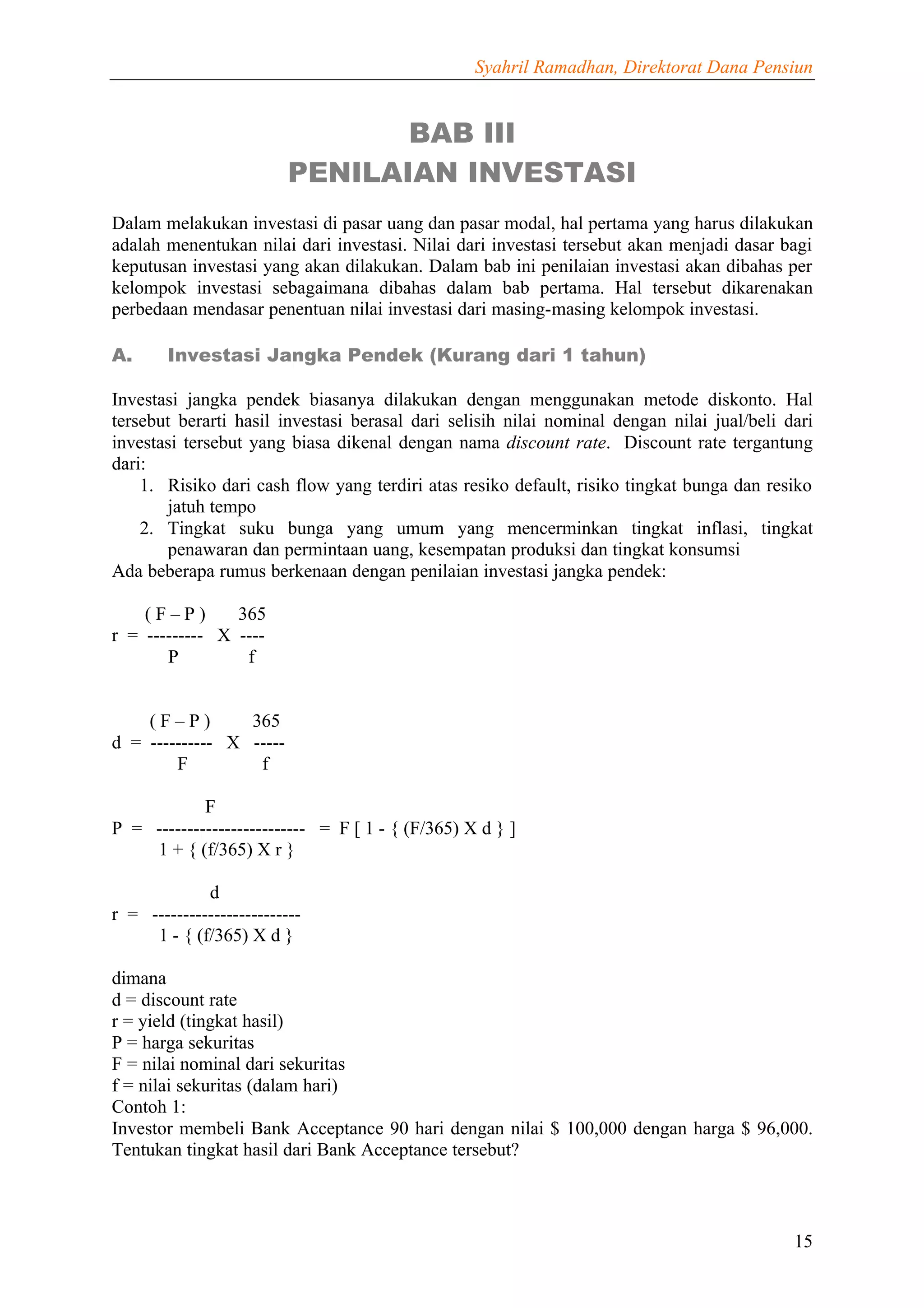 Syahril Ramadhan, Direktorat Dana Pensiun


                                 BAB III
                          PENILAIAN INVESTASI
Dalam melakukan investasi di pasar uang dan pasar modal, hal pertama yang harus dilakukan
adalah menentukan nilai dari investasi. Nilai dari investasi tersebut akan menjadi dasar bagi
keputusan investasi yang akan dilakukan. Dalam bab ini penilaian investasi akan dibahas per
kelompok investasi sebagaimana dibahas dalam bab pertama. Hal tersebut dikarenakan
perbedaan mendasar penentuan nilai investasi dari masing-masing kelompok investasi.

A.      Investasi Jangka Pendek (Kurang dari 1 tahun)

Investasi jangka pendek biasanya dilakukan dengan menggunakan metode diskonto. Hal
tersebut berarti hasil investasi berasal dari selisih nilai nominal dengan nilai jual/beli dari
investasi tersebut yang biasa dikenal dengan nama discount rate. Discount rate tergantung
dari:
    1. Risiko dari cash flow yang terdiri atas resiko default, risiko tingkat bunga dan resiko
       jatuh tempo
    2. Tingkat suku bunga yang umum yang mencerminkan tingkat inflasi, tingkat
       penawaran dan permintaan uang, kesempatan produksi dan tingkat konsumsi
Ada beberapa rumus berkenaan dengan penilaian investasi jangka pendek:

    (F–P)       365
r = --------- X ----
       P         f


    (F–P)        365
d = ---------- X -----
        F         f

            F
P = ------------------------ = F [ 1 - { (F/365) X d } ]
    1 + { (f/365) X r }

             d
r = ------------------------
     1 - { (f/365) X d }

dimana
d = discount rate
r = yield (tingkat hasil)
P = harga sekuritas
F = nilai nominal dari sekuritas
f = nilai sekuritas (dalam hari)
Contoh 1:
Investor membeli Bank Acceptance 90 hari dengan nilai $ 100,000 dengan harga $ 96,000.
Tentukan tingkat hasil dari Bank Acceptance tersebut?



                                                                                            15
 