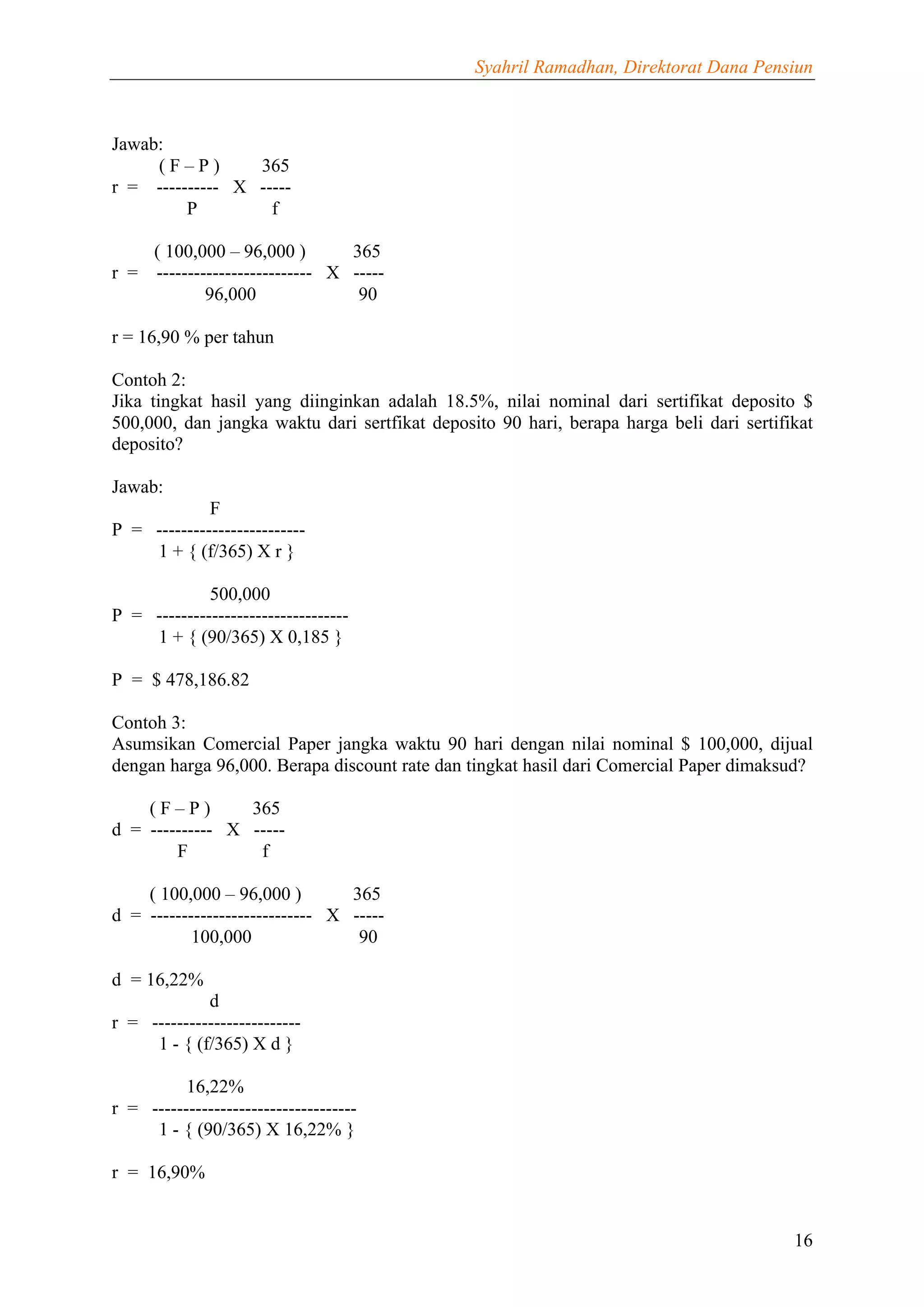 Syahril Ramadhan, Direktorat Dana Pensiun



Jawab:
     (F–P)       365
r = ---------- X -----
         P         f

      ( 100,000 – 96,000 )        365
r =   ------------------------- X -----
              96,000               90

r = 16,90 % per tahun

Contoh 2:
Jika tingkat hasil yang diinginkan adalah 18.5%, nilai nominal dari sertifikat deposito $
500,000, dan jangka waktu dari sertfikat deposito 90 hari, berapa harga beli dari sertifikat
deposito?

Jawab:
             F
P = ------------------------
    1 + { (f/365) X r }

             500,000
P = -------------------------------
    1 + { (90/365) X 0,185 }

P = $ 478,186.82

Contoh 3:
Asumsikan Comercial Paper jangka waktu 90 hari dengan nilai nominal $ 100,000, dijual
dengan harga 96,000. Berapa discount rate dan tingkat hasil dari Comercial Paper dimaksud?

    (F–P)        365
d = ---------- X -----
        F         f

    ( 100,000 – 96,000 )         365
d = -------------------------- X -----
           100,000                90

d = 16,22%
             d
r = ------------------------
     1 - { (f/365) X d }

          16,22%
r = ---------------------------------
     1 - { (90/365) X 16,22% }

r = 16,90%


                                                                                         16
 