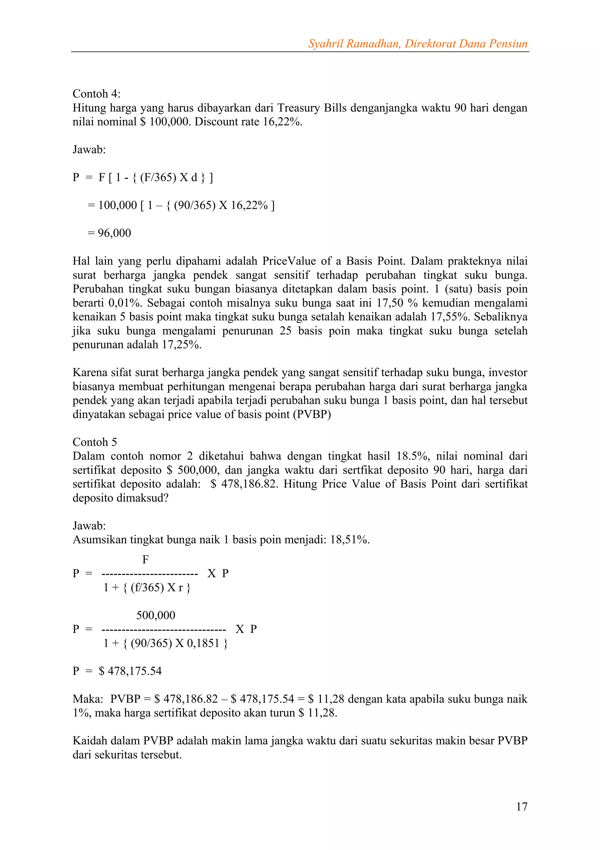 Syahril Ramadhan, Direktorat Dana Pensiun



Contoh 4:
Hitung harga yang harus dibayarkan dari Treasury Bills denganjangka waktu 90 hari dengan
nilai nominal $ 100,000. Discount rate 16,22%.

Jawab:

P = F [ 1 - { (F/365) X d } ]

   = 100,000 [ 1 – { (90/365) X 16,22% ]

   = 96,000

Hal lain yang perlu dipahami adalah PriceValue of a Basis Point. Dalam prakteknya nilai
surat berharga jangka pendek sangat sensitif terhadap perubahan tingkat suku bunga.
Perubahan tingkat suku bungan biasanya ditetapkan dalam basis point. 1 (satu) basis poin
berarti 0,01%. Sebagai contoh misalnya suku bunga saat ini 17,50 % kemudian mengalami
kenaikan 5 basis point maka tingkat suku bunga setalah kenaikan adalah 17,55%. Sebaliknya
jika suku bunga mengalami penurunan 25 basis poin maka tingkat suku bunga setelah
penurunan adalah 17,25%.

Karena sifat surat berharga jangka pendek yang sangat sensitif terhadap suku bunga, investor
biasanya membuat perhitungan mengenai berapa perubahan harga dari surat berharga jangka
pendek yang akan terjadi apabila terjadi perubahan suku bunga 1 basis point, dan hal tersebut
dinyatakan sebagai price value of basis point (PVBP)

Contoh 5
Dalam contoh nomor 2 diketahui bahwa dengan tingkat hasil 18.5%, nilai nominal dari
sertifikat deposito $ 500,000, dan jangka waktu dari sertfikat deposito 90 hari, harga dari
sertifikat deposito adalah: $ 478,186.82. Hitung Price Value of Basis Point dari sertifikat
deposito dimaksud?

Jawab:
Asumsikan tingkat bunga naik 1 basis poin menjadi: 18,51%.
              F
P = ------------------------ X P
    1 + { (f/365) X r }

             500,000
P = ------------------------------- X P
    1 + { (90/365) X 0,1851 }

P = $ 478,175.54

Maka: PVBP = $ 478,186.82 – $ 478,175.54 = $ 11,28 dengan kata apabila suku bunga naik
1%, maka harga sertifikat deposito akan turun $ 11,28.

Kaidah dalam PVBP adalah makin lama jangka waktu dari suatu sekuritas makin besar PVBP
dari sekuritas tersebut.



                                                                                          17
 