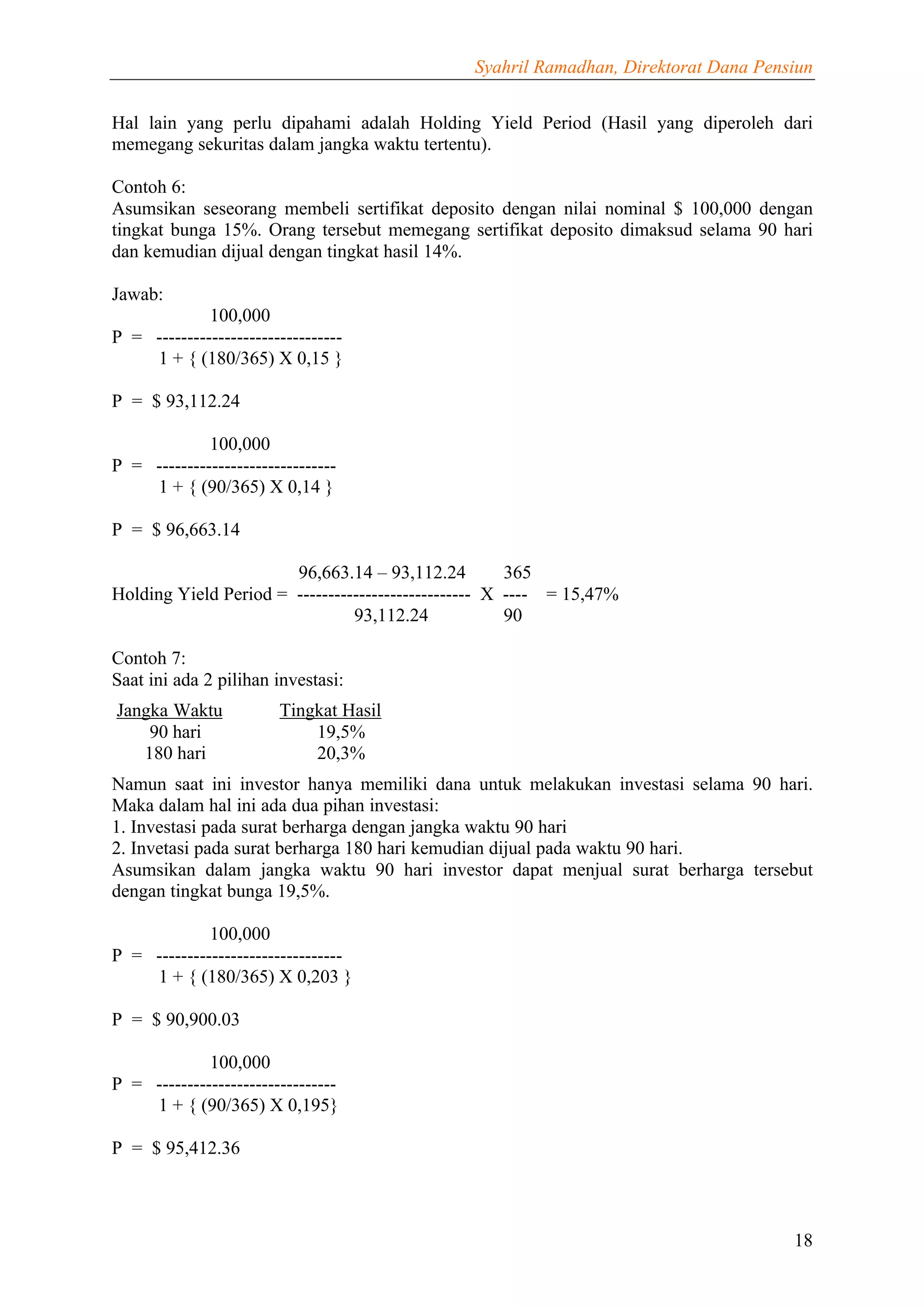 Syahril Ramadhan, Direktorat Dana Pensiun


Hal lain yang perlu dipahami adalah Holding Yield Period (Hasil yang diperoleh dari
memegang sekuritas dalam jangka waktu tertentu).

Contoh 6:
Asumsikan seseorang membeli sertifikat deposito dengan nilai nominal $ 100,000 dengan
tingkat bunga 15%. Orang tersebut memegang sertifikat deposito dimaksud selama 90 hari
dan kemudian dijual dengan tingkat hasil 14%.

Jawab:
             100,000
P = ------------------------------
    1 + { (180/365) X 0,15 }

P = $ 93,112.24

             100,000
P = -----------------------------
    1 + { (90/365) X 0,14 }

P = $ 96,663.14

                       96,663.14 – 93,112.24          365
Holding Yield Period = ---------------------------- X ---- = 15,47%
                                93,112.24             90

Contoh 7:
Saat ini ada 2 pilihan investasi:
Jangka Waktu            Tingkat Hasil
    90 hari                 19,5%
   180 hari                 20,3%
Namun saat ini investor hanya memiliki dana untuk melakukan investasi selama 90 hari.
Maka dalam hal ini ada dua pihan investasi:
1. Investasi pada surat berharga dengan jangka waktu 90 hari
2. Invetasi pada surat berharga 180 hari kemudian dijual pada waktu 90 hari.
Asumsikan dalam jangka waktu 90 hari investor dapat menjual surat berharga tersebut
dengan tingkat bunga 19,5%.

             100,000
P = ------------------------------
    1 + { (180/365) X 0,203 }

P = $ 90,900.03

             100,000
P = -----------------------------
    1 + { (90/365) X 0,195}

P = $ 95,412.36



                                                                                     18
 