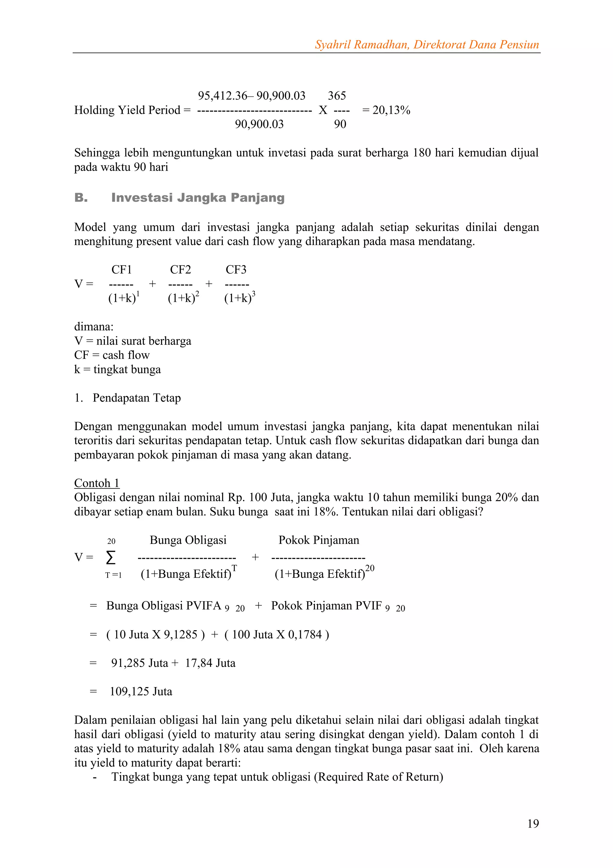 Syahril Ramadhan, Direktorat Dana Pensiun



                       95,412.36– 90,900.03          365
Holding Yield Period = ---------------------------- X ----           = 20,13%
                                90,900.03             90

Sehingga lebih menguntungkan untuk invetasi pada surat berharga 180 hari kemudian dijual
pada waktu 90 hari

B.        Investasi Jangka Panjang

Model yang umum dari investasi jangka panjang adalah setiap sekuritas dinilai dengan
menghitung present value dari cash flow yang diharapkan pada masa mendatang.

          CF1      CF2     CF3
V=       ------ + ------ + ------
         (1+k)1   (1+k)2   (1+k)3

dimana:
V = nilai surat berharga
CF = cash flow
k = tingkat bunga

1. Pendapatan Tetap

Dengan menggunakan model umum investasi jangka panjang, kita dapat menentukan nilai
teroritis dari sekuritas pendapatan tetap. Untuk cash flow sekuritas didapatkan dari bunga dan
pembayaran pokok pinjaman di masa yang akan datang.

Contoh 1
Obligasi dengan nilai nominal Rp. 100 Juta, jangka waktu 10 tahun memiliki bunga 20% dan
dibayar setiap enam bulan. Suku bunga saat ini 18%. Tentukan nilai dari obligasi?

         20        Bunga Obligasi                Pokok Pinjaman
V=       ∑      ------------------------   +   -----------------------
                                       T                              20
         T =1    (1+Bunga Efektif)              (1+Bunga Efektif)

     = Bunga Obligasi PVIFA 9 20 + Pokok Pinjaman PVIF 9 20

     = ( 10 Juta X 9,1285 ) + ( 100 Juta X 0,1784 )

     =    91,285 Juta + 17,84 Juta

     =    109,125 Juta

Dalam penilaian obligasi hal lain yang pelu diketahui selain nilai dari obligasi adalah tingkat
hasil dari obligasi (yield to maturity atau sering disingkat dengan yield). Dalam contoh 1 di
atas yield to maturity adalah 18% atau sama dengan tingkat bunga pasar saat ini. Oleh karena
itu yield to maturity dapat berarti:
    - Tingkat bunga yang tepat untuk obligasi (Required Rate of Return)


                                                                                               19
 