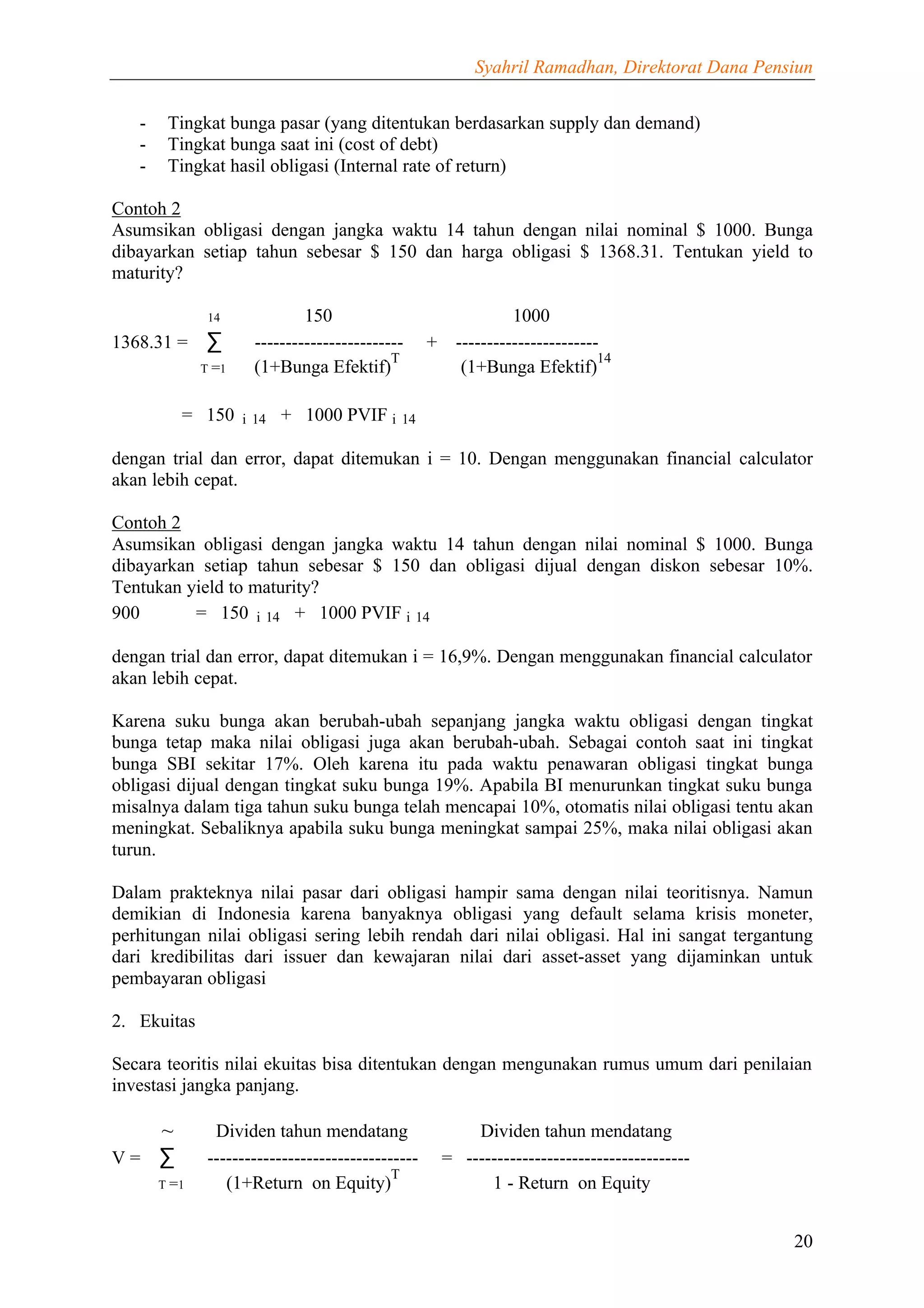 Syahril Ramadhan, Direktorat Dana Pensiun


   -    Tingkat bunga pasar (yang ditentukan berdasarkan supply dan demand)
   -    Tingkat bunga saat ini (cost of debt)
   -    Tingkat hasil obligasi (Internal rate of return)

Contoh 2
Asumsikan obligasi dengan jangka waktu 14 tahun dengan nilai nominal $ 1000. Bunga
dibayarkan setiap tahun sebesar $ 150 dan harga obligasi $ 1368.31. Tentukan yield to
maturity?

               14              150                                 1000
1368.31 =     ∑        ------------------------     +     -----------------------
                                             T                                   14
              T =1     (1+Bunga Efektif)                   (1+Bunga Efektif)

          = 150      i14   + 1000 PVIF i14

dengan trial dan error, dapat ditemukan i = 10. Dengan menggunakan financial calculator
akan lebih cepat.

Contoh 2
Asumsikan obligasi dengan jangka waktu 14 tahun dengan nilai nominal $ 1000. Bunga
dibayarkan setiap tahun sebesar $ 150 dan obligasi dijual dengan diskon sebesar 10%.
Tentukan yield to maturity?
900       = 150 i14 + 1000 PVIF i14

dengan trial dan error, dapat ditemukan i = 16,9%. Dengan menggunakan financial calculator
akan lebih cepat.

Karena suku bunga akan berubah-ubah sepanjang jangka waktu obligasi dengan tingkat
bunga tetap maka nilai obligasi juga akan berubah-ubah. Sebagai contoh saat ini tingkat
bunga SBI sekitar 17%. Oleh karena itu pada waktu penawaran obligasi tingkat bunga
obligasi dijual dengan tingkat suku bunga 19%. Apabila BI menurunkan tingkat suku bunga
misalnya dalam tiga tahun suku bunga telah mencapai 10%, otomatis nilai obligasi tentu akan
meningkat. Sebaliknya apabila suku bunga meningkat sampai 25%, maka nilai obligasi akan
turun.

Dalam prakteknya nilai pasar dari obligasi hampir sama dengan nilai teoritisnya. Namun
demikian di Indonesia karena banyaknya obligasi yang default selama krisis moneter,
perhitungan nilai obligasi sering lebih rendah dari nilai obligasi. Hal ini sangat tergantung
dari kredibilitas dari issuer dan kewajaran nilai dari asset-asset yang dijaminkan untuk
pembayaran obligasi

2. Ekuitas

Secara teoritis nilai ekuitas bisa ditentukan dengan mengunakan rumus umum dari penilaian
investasi jangka panjang.

   ~            Dividen tahun mendatang                     Dividen tahun mendatang
V= ∑           ----------------------------------       = ------------------------------------
                                             T
       T =1       (1+Return on Equity)                        1 - Return on Equity


                                                                                                   20
 