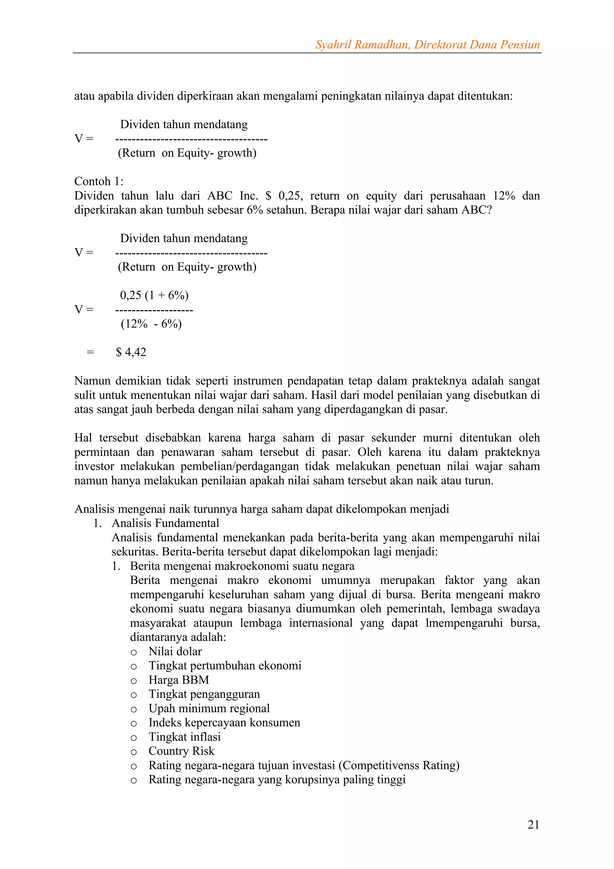 Syahril Ramadhan, Direktorat Dana Pensiun



atau apabila dividen diperkiraan akan mengalami peningkatan nilainya dapat ditentukan:

          Dividen tahun mendatang
V=      -------------------------------------
         (Return on Equity- growth)

Contoh 1:
Dividen tahun lalu dari ABC Inc. $ 0,25, return on equity dari perusahaan 12% dan
diperkirakan akan tumbuh sebesar 6% setahun. Berapa nilai wajar dari saham ABC?

          Dividen tahun mendatang
V=      -------------------------------------
         (Return on Equity- growth)

         0,25 (1 + 6%)
V=      -------------------
         (12% - 6%)

  =     $ 4,42

Namun demikian tidak seperti instrumen pendapatan tetap dalam prakteknya adalah sangat
sulit untuk menentukan nilai wajar dari saham. Hasil dari model penilaian yang disebutkan di
atas sangat jauh berbeda dengan nilai saham yang diperdagangkan di pasar.

Hal tersebut disebabkan karena harga saham di pasar sekunder murni ditentukan oleh
permintaan dan penawaran saham tersebut di pasar. Oleh karena itu dalam prakteknya
investor melakukan pembelian/perdagangan tidak melakukan penetuan nilai wajar saham
namun hanya melakukan penilaian apakah nilai saham tersebut akan naik atau turun.

Analisis mengenai naik turunnya harga saham dapat dikelompokan menjadi
   1. Analisis Fundamental
       Analisis fundamental menekankan pada berita-berita yang akan mempengaruhi nilai
       sekuritas. Berita-berita tersebut dapat dikelompokan lagi menjadi:
       1. Berita mengenai makroekonomi suatu negara
          Berita mengenai makro ekonomi umumnya merupakan faktor yang akan
          mempengaruhi keseluruhan saham yang dijual di bursa. Berita mengeani makro
          ekonomi suatu negara biasanya diumumkan oleh pemerintah, lembaga swadaya
          masyarakat ataupun lembaga internasional yang dapat lmempengaruhi bursa,
          diantaranya adalah:
          o Nilai dolar
          o Tingkat pertumbuhan ekonomi
          o Harga BBM
          o Tingkat pengangguran
          o Upah minimum regional
          o Indeks kepercayaan konsumen
          o Tingkat inflasi
          o Country Risk
          o Rating negara-negara tujuan investasi (Competitivenss Rating)
          o Rating negara-negara yang korupsinya paling tinggi


                                                                                         21
 