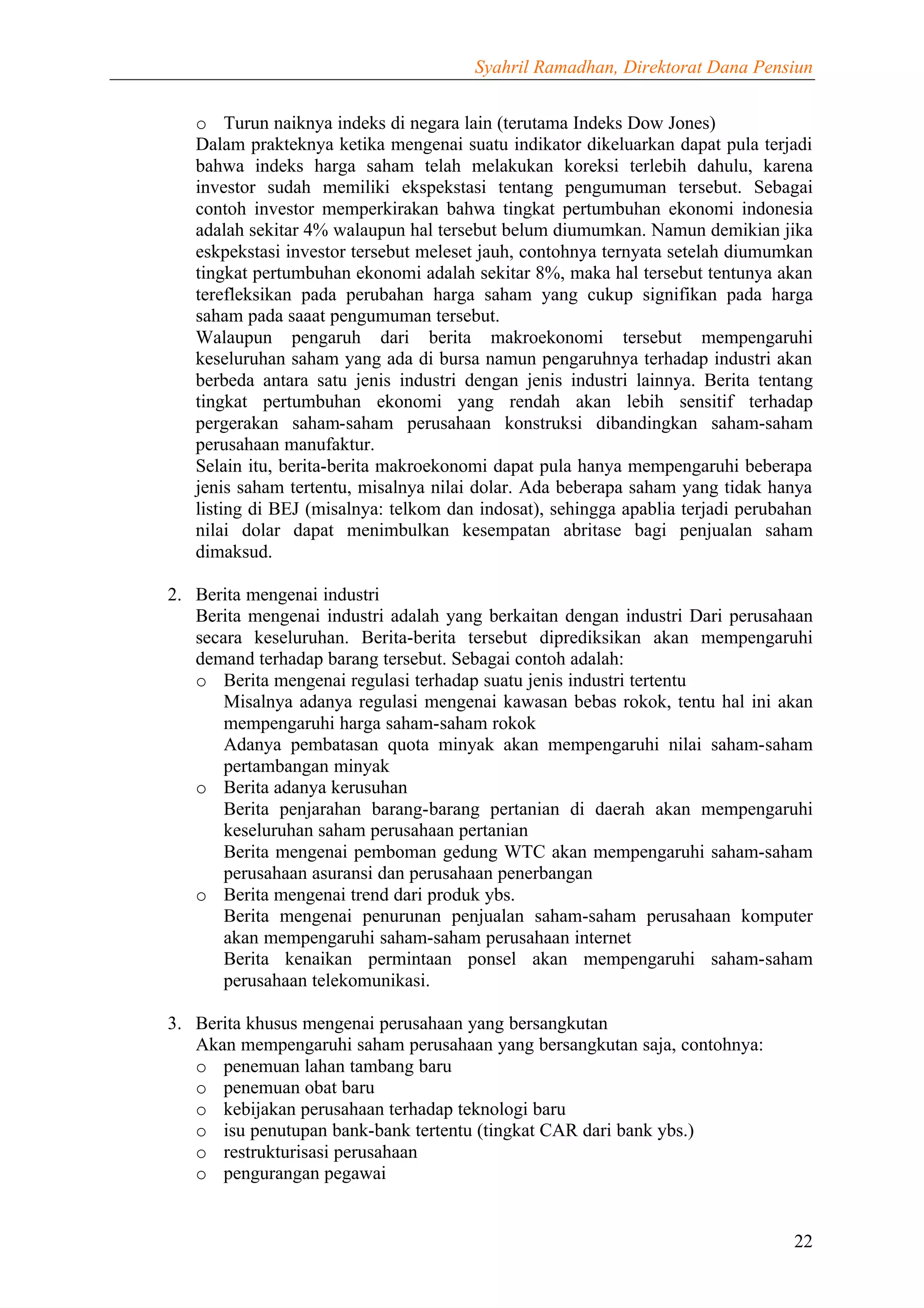 Syahril Ramadhan, Direktorat Dana Pensiun


   o Turun naiknya indeks di negara lain (terutama Indeks Dow Jones)
   Dalam prakteknya ketika mengenai suatu indikator dikeluarkan dapat pula terjadi
   bahwa indeks harga saham telah melakukan koreksi terlebih dahulu, karena
   investor sudah memiliki ekspekstasi tentang pengumuman tersebut. Sebagai
   contoh investor memperkirakan bahwa tingkat pertumbuhan ekonomi indonesia
   adalah sekitar 4% walaupun hal tersebut belum diumumkan. Namun demikian jika
   eskpekstasi investor tersebut meleset jauh, contohnya ternyata setelah diumumkan
   tingkat pertumbuhan ekonomi adalah sekitar 8%, maka hal tersebut tentunya akan
   terefleksikan pada perubahan harga saham yang cukup signifikan pada harga
   saham pada saaat pengumuman tersebut.
   Walaupun pengaruh dari berita makroekonomi tersebut mempengaruhi
   keseluruhan saham yang ada di bursa namun pengaruhnya terhadap industri akan
   berbeda antara satu jenis industri dengan jenis industri lainnya. Berita tentang
   tingkat pertumbuhan ekonomi yang rendah akan lebih sensitif terhadap
   pergerakan saham-saham perusahaan konstruksi dibandingkan saham-saham
   perusahaan manufaktur.
   Selain itu, berita-berita makroekonomi dapat pula hanya mempengaruhi beberapa
   jenis saham tertentu, misalnya nilai dolar. Ada beberapa saham yang tidak hanya
   listing di BEJ (misalnya: telkom dan indosat), sehingga apablia terjadi perubahan
   nilai dolar dapat menimbulkan kesempatan abritase bagi penjualan saham
   dimaksud.

2. Berita mengenai industri
   Berita mengenai industri adalah yang berkaitan dengan industri Dari perusahaan
   secara keseluruhan. Berita-berita tersebut diprediksikan akan mempengaruhi
   demand terhadap barang tersebut. Sebagai contoh adalah:
   o Berita mengenai regulasi terhadap suatu jenis industri tertentu
       Misalnya adanya regulasi mengenai kawasan bebas rokok, tentu hal ini akan
       mempengaruhi harga saham-saham rokok
       Adanya pembatasan quota minyak akan mempengaruhi nilai saham-saham
       pertambangan minyak
   o Berita adanya kerusuhan
       Berita penjarahan barang-barang pertanian di daerah akan mempengaruhi
       keseluruhan saham perusahaan pertanian
       Berita mengenai pemboman gedung WTC akan mempengaruhi saham-saham
       perusahaan asuransi dan perusahaan penerbangan
   o Berita mengenai trend dari produk ybs.
       Berita mengenai penurunan penjualan saham-saham perusahaan komputer
       akan mempengaruhi saham-saham perusahaan internet
       Berita kenaikan permintaan ponsel akan mempengaruhi saham-saham
       perusahaan telekomunikasi.

3. Berita khusus mengenai perusahaan yang bersangkutan
   Akan mempengaruhi saham perusahaan yang bersangkutan saja, contohnya:
   o penemuan lahan tambang baru
   o penemuan obat baru
   o kebijakan perusahaan terhadap teknologi baru
   o isu penutupan bank-bank tertentu (tingkat CAR dari bank ybs.)
   o restrukturisasi perusahaan
   o pengurangan pegawai


                                                                                 22
 