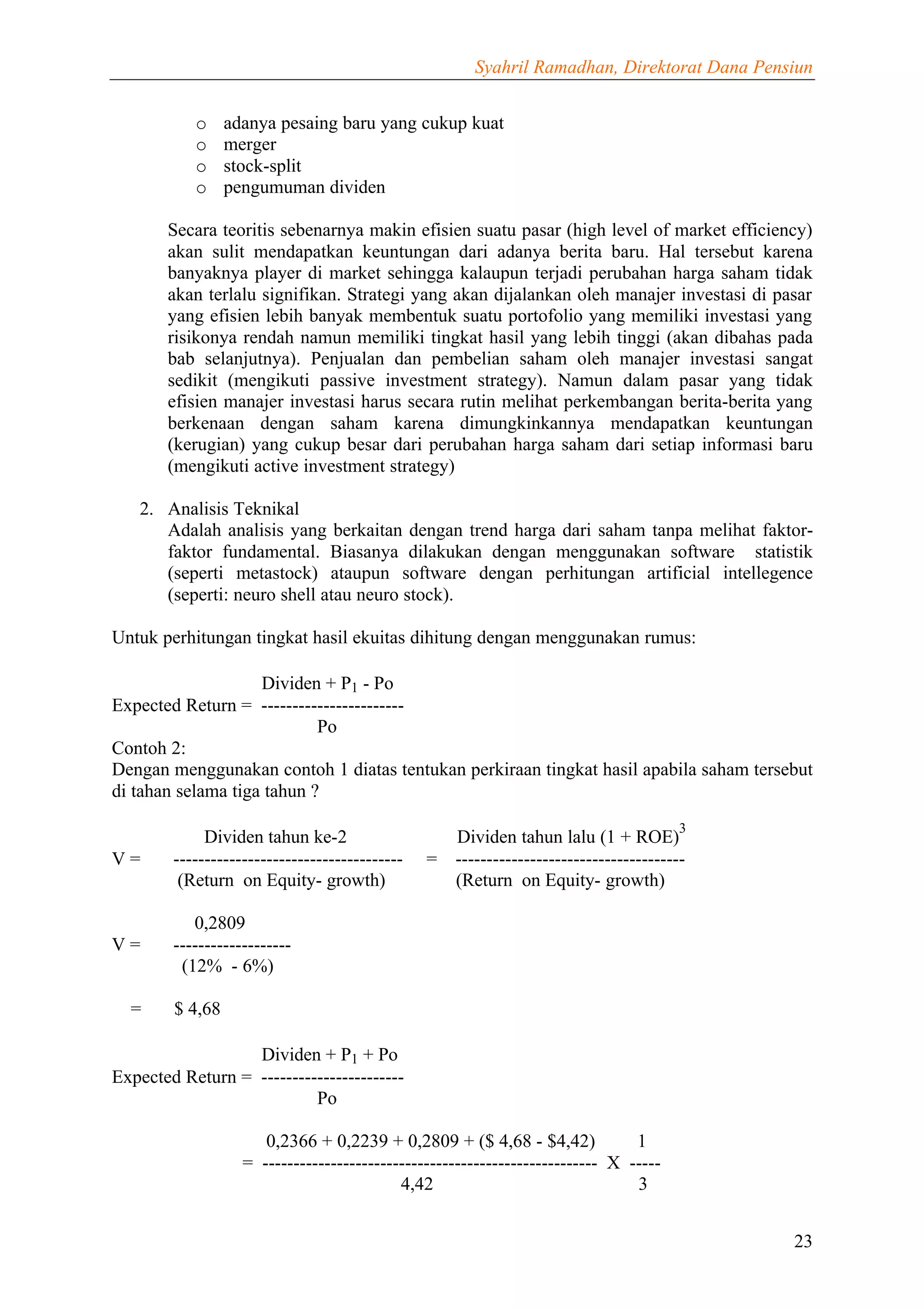 Syahril Ramadhan, Direktorat Dana Pensiun


           o     adanya pesaing baru yang cukup kuat
           o     merger
           o     stock-split
           o     pengumuman dividen

       Secara teoritis sebenarnya makin efisien suatu pasar (high level of market efficiency)
       akan sulit mendapatkan keuntungan dari adanya berita baru. Hal tersebut karena
       banyaknya player di market sehingga kalaupun terjadi perubahan harga saham tidak
       akan terlalu signifikan. Strategi yang akan dijalankan oleh manajer investasi di pasar
       yang efisien lebih banyak membentuk suatu portofolio yang memiliki investasi yang
       risikonya rendah namun memiliki tingkat hasil yang lebih tinggi (akan dibahas pada
       bab selanjutnya). Penjualan dan pembelian saham oleh manajer investasi sangat
       sedikit (mengikuti passive investment strategy). Namun dalam pasar yang tidak
       efisien manajer investasi harus secara rutin melihat perkembangan berita-berita yang
       berkenaan dengan saham karena dimungkinkannya mendapatkan keuntungan
       (kerugian) yang cukup besar dari perubahan harga saham dari setiap informasi baru
       (mengikuti active investment strategy)

   2. Analisis Teknikal
      Adalah analisis yang berkaitan dengan trend harga dari saham tanpa melihat faktor-
      faktor fundamental. Biasanya dilakukan dengan menggunakan software statistik
      (seperti metastock) ataupun software dengan perhitungan artificial intellegence
      (seperti: neuro shell atau neuro stock).

Untuk perhitungan tingkat hasil ekuitas dihitung dengan menggunakan rumus:

                    Dividen + P1 - Po
Expected Return = -----------------------
                            Po
Contoh 2:
Dengan menggunakan contoh 1 diatas tentukan perkiraan tingkat hasil apabila saham tersebut
di tahan selama tiga tahun ?
                                                                                      3
             Dividen tahun ke-2                   Dividen tahun lalu (1 + ROE)
V=      -------------------------------------   = -------------------------------------
         (Return on Equity- growth)               (Return on Equity- growth)

           0,2809
V=      -------------------
         (12% - 6%)

  =     $ 4,68

                  Dividen + P1 + Po
Expected Return = -----------------------
                           Po

                      0,2366 + 0,2239 + 0,2809 + ($ 4,68 - $4,42)              1
                   = ------------------------------------------------------ X -----
                                           4,42                                3


                                                                                             23
 