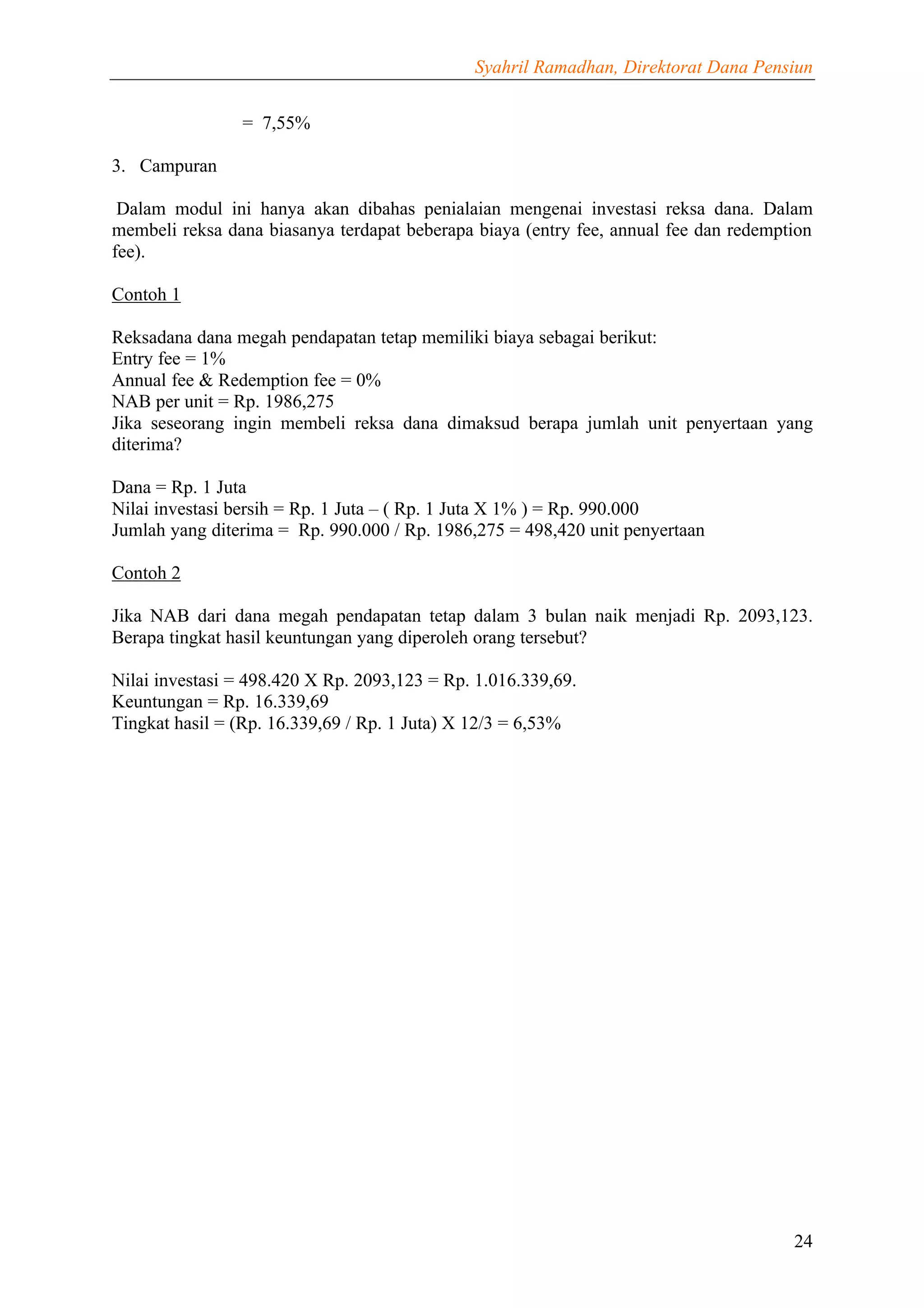 Syahril Ramadhan, Direktorat Dana Pensiun


                = 7,55%

3. Campuran

 Dalam modul ini hanya akan dibahas penialaian mengenai investasi reksa dana. Dalam
membeli reksa dana biasanya terdapat beberapa biaya (entry fee, annual fee dan redemption
fee).

Contoh 1

Reksadana dana megah pendapatan tetap memiliki biaya sebagai berikut:
Entry fee = 1%
Annual fee & Redemption fee = 0%
NAB per unit = Rp. 1986,275
Jika seseorang ingin membeli reksa dana dimaksud berapa jumlah unit penyertaan yang
diterima?

Dana = Rp. 1 Juta
Nilai investasi bersih = Rp. 1 Juta – ( Rp. 1 Juta X 1% ) = Rp. 990.000
Jumlah yang diterima = Rp. 990.000 / Rp. 1986,275 = 498,420 unit penyertaan

Contoh 2

Jika NAB dari dana megah pendapatan tetap dalam 3 bulan naik menjadi Rp. 2093,123.
Berapa tingkat hasil keuntungan yang diperoleh orang tersebut?

Nilai investasi = 498.420 X Rp. 2093,123 = Rp. 1.016.339,69.
Keuntungan = Rp. 16.339,69
Tingkat hasil = (Rp. 16.339,69 / Rp. 1 Juta) X 12/3 = 6,53%




                                                                                      24
 