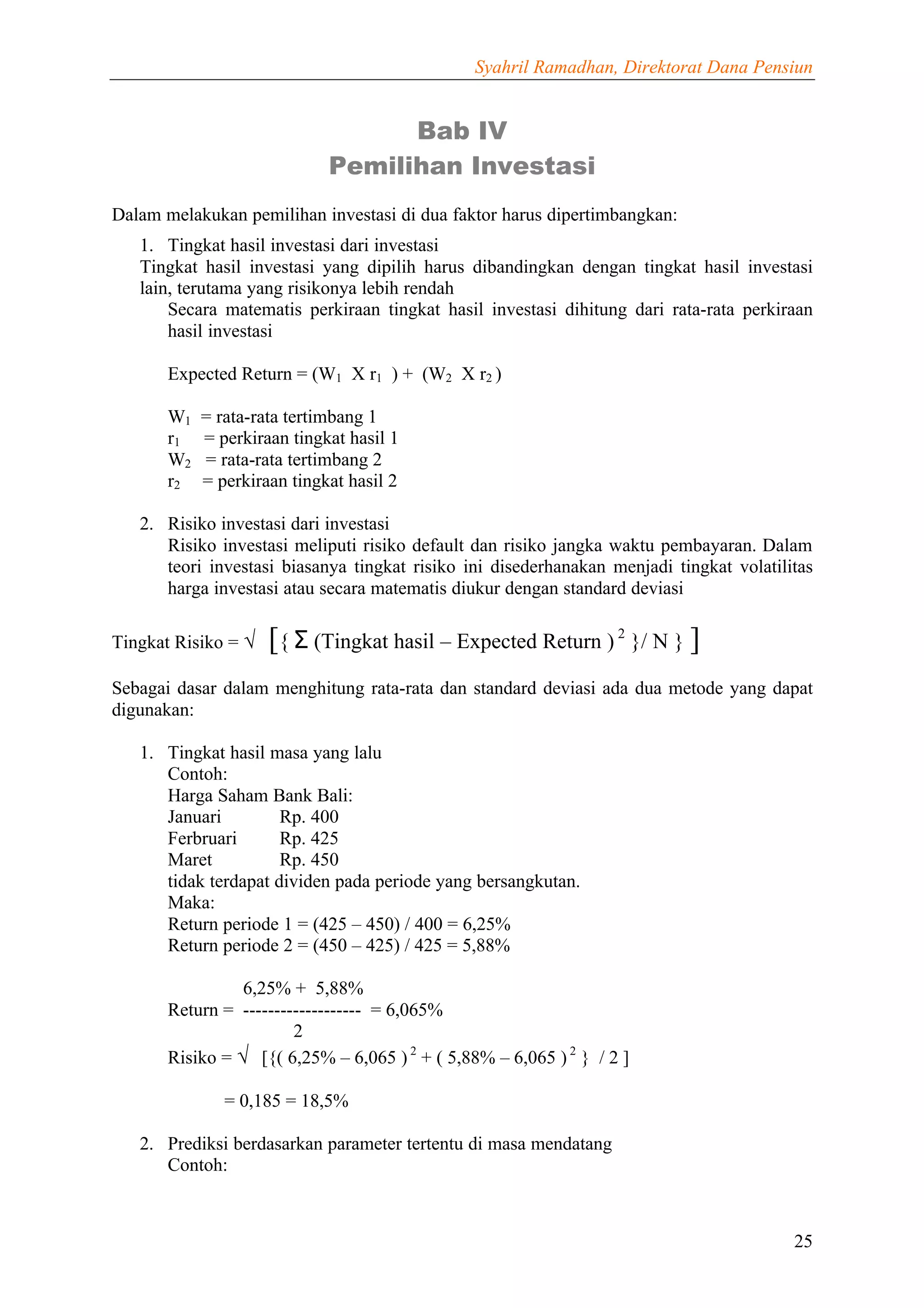 Syahril Ramadhan, Direktorat Dana Pensiun


                                   Bab IV
                             Pemilihan Investasi
Dalam melakukan pemilihan investasi di dua faktor harus dipertimbangkan:
   1. Tingkat hasil investasi dari investasi
   Tingkat hasil investasi yang dipilih harus dibandingkan dengan tingkat hasil investasi
   lain, terutama yang risikonya lebih rendah
       Secara matematis perkiraan tingkat hasil investasi dihitung dari rata-rata perkiraan
       hasil investasi

       Expected Return = (W1 X r1 ) + (W2 X r2 )

       W1   = rata-rata tertimbang 1
       r1   = perkiraan tingkat hasil 1
       W2   = rata-rata tertimbang 2
       r2   = perkiraan tingkat hasil 2

   2. Risiko investasi dari investasi
      Risiko investasi meliputi risiko default dan risiko jangka waktu pembayaran. Dalam
      teori investasi biasanya tingkat risiko ini disederhanakan menjadi tingkat volatilitas
      harga investasi atau secara matematis diukur dengan standard deviasi

Tingkat Risiko = √   [{ Σ (Tingkat hasil – Expected Return ) 2 }/ N } ]
Sebagai dasar dalam menghitung rata-rata dan standard deviasi ada dua metode yang dapat
digunakan:

   1. Tingkat hasil masa yang lalu
      Contoh:
      Harga Saham Bank Bali:
      Januari         Rp. 400
      Ferbruari       Rp. 425
      Maret           Rp. 450
      tidak terdapat dividen pada periode yang bersangkutan.
      Maka:
      Return periode 1 = (425 – 450) / 400 = 6,25%
      Return periode 2 = (450 – 425) / 425 = 5,88%

                 6,25% + 5,88%
       Return = ------------------- = 6,065%
                        2
       Risiko = √ [{( 6,25% – 6,065 ) 2 + ( 5,88% – 6,065 ) 2 } / 2 ]

               = 0,185 = 18,5%

   2. Prediksi berdasarkan parameter tertentu di masa mendatang
      Contoh:



                                                                                         25
 